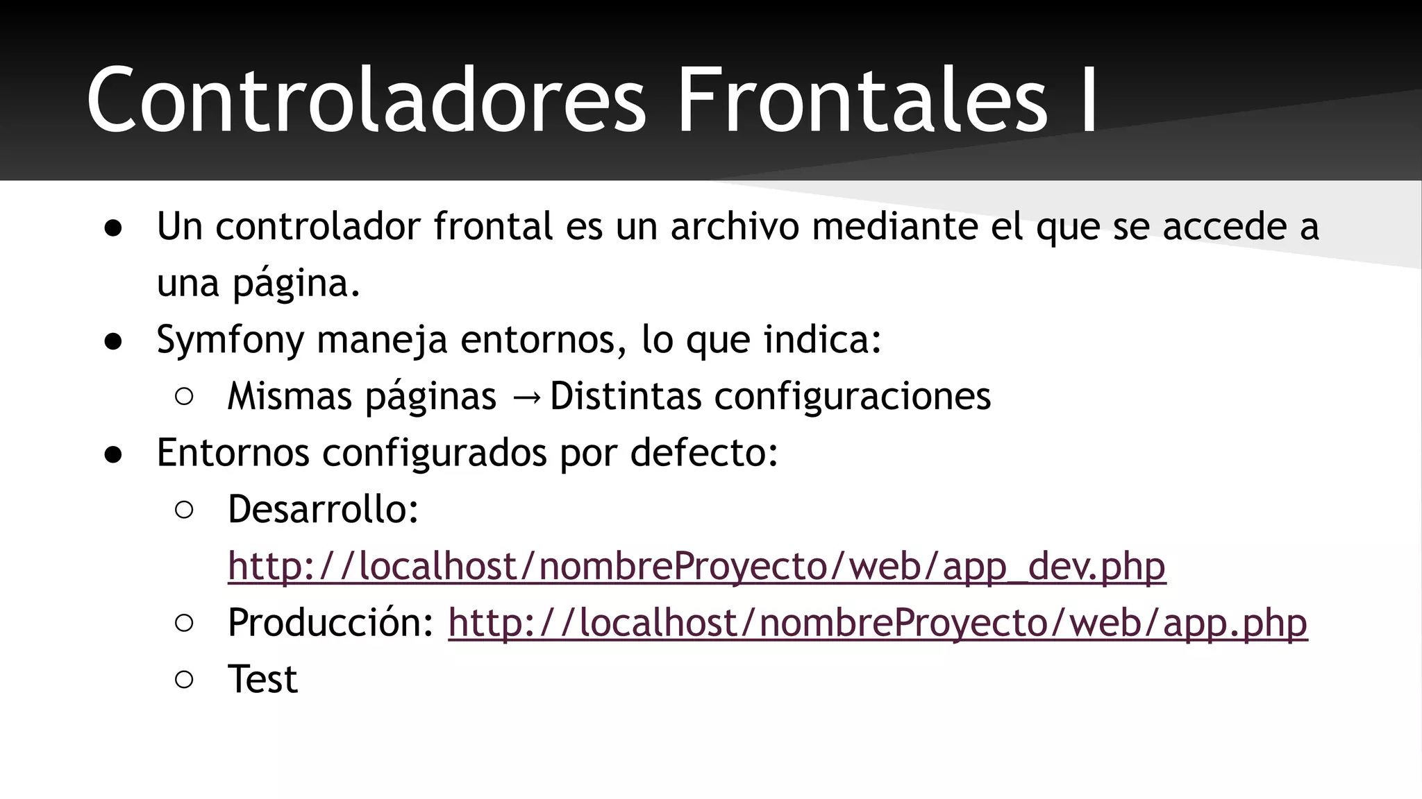 Controladores Frontales I 
● Un controlador frontal es un archivo mediante el que se accede a 
una página. 
● Symfony maneja entornos, lo que indica: 
o Mismas páginas Distintas → configuraciones 
● Entornos configurados por defecto: 
o Desarrollo: 
http://localhost/nombreProyecto/web/app_dev.php 
o Producción: http://localhost/nombreProyecto/web/app.php 
o Test 
 
