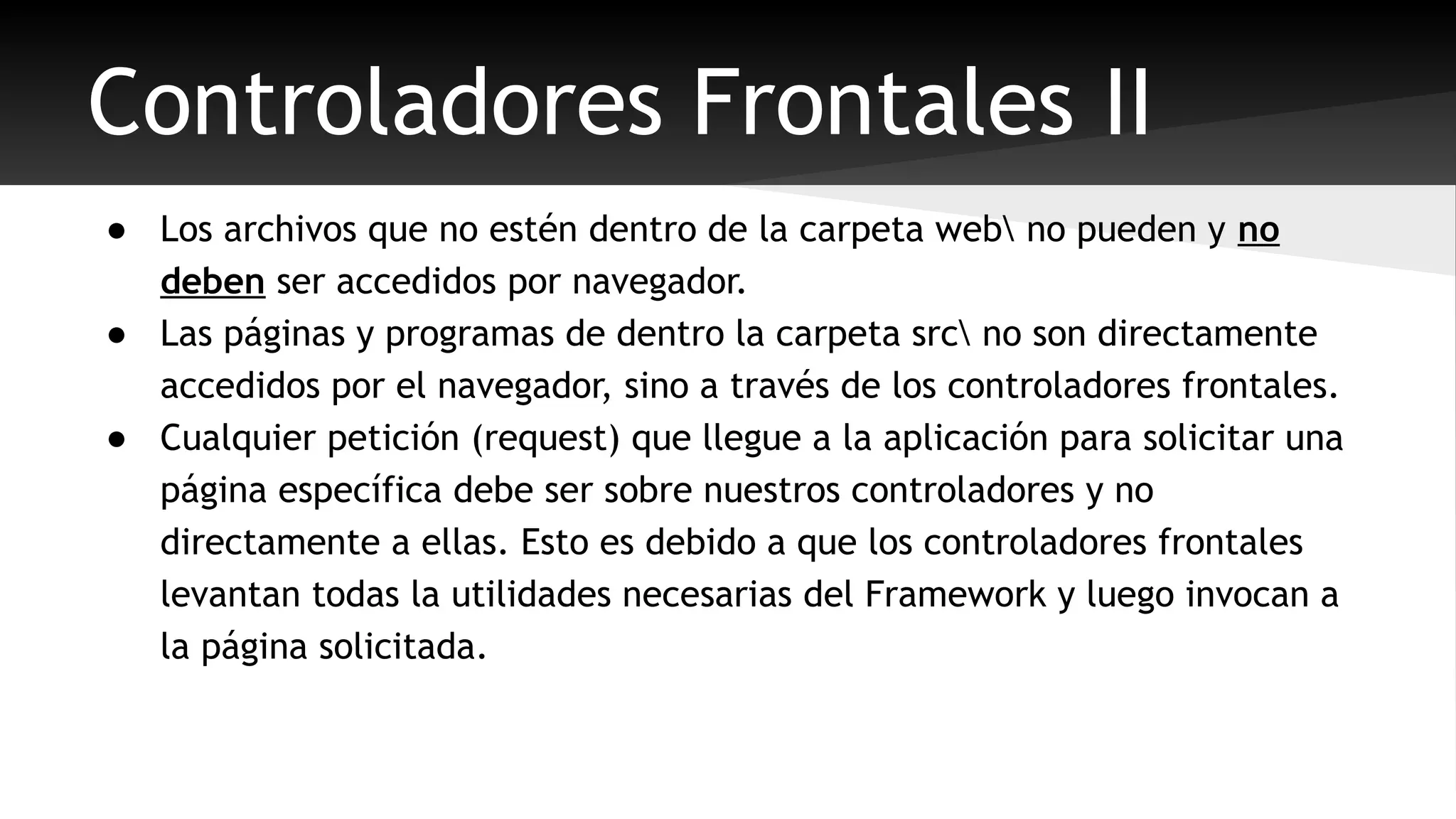 Controladores Frontales II 
● Los archivos que no estén dentro de la carpeta web no pueden y no 
deben ser accedidos por navegador. 
● Las páginas y programas de dentro la carpeta src no son directamente 
accedidos por el navegador, sino a través de los controladores frontales. 
● Cualquier petición (request) que llegue a la aplicación para solicitar una 
página específica debe ser sobre nuestros controladores y no 
directamente a ellas. Esto es debido a que los controladores frontales 
levantan todas la utilidades necesarias del Framework y luego invocan a 
la página solicitada. 
 