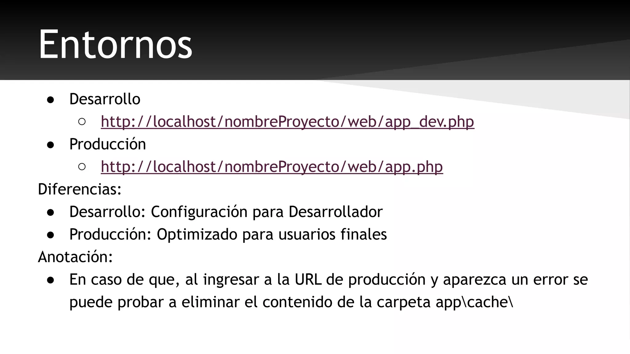 Entornos 
● Desarrollo 
o http://localhost/nombreProyecto/web/app_dev.php 
● Producción 
o http://localhost/nombreProyecto/web/app.php 
Diferencias: 
● Desarrollo: Configuración para Desarrollador 
● Producción: Optimizado para usuarios finales 
Anotación: 
● En caso de que, al ingresar a la URL de producción y aparezca un error se 
puede probar a eliminar el contenido de la carpeta appcache 
 