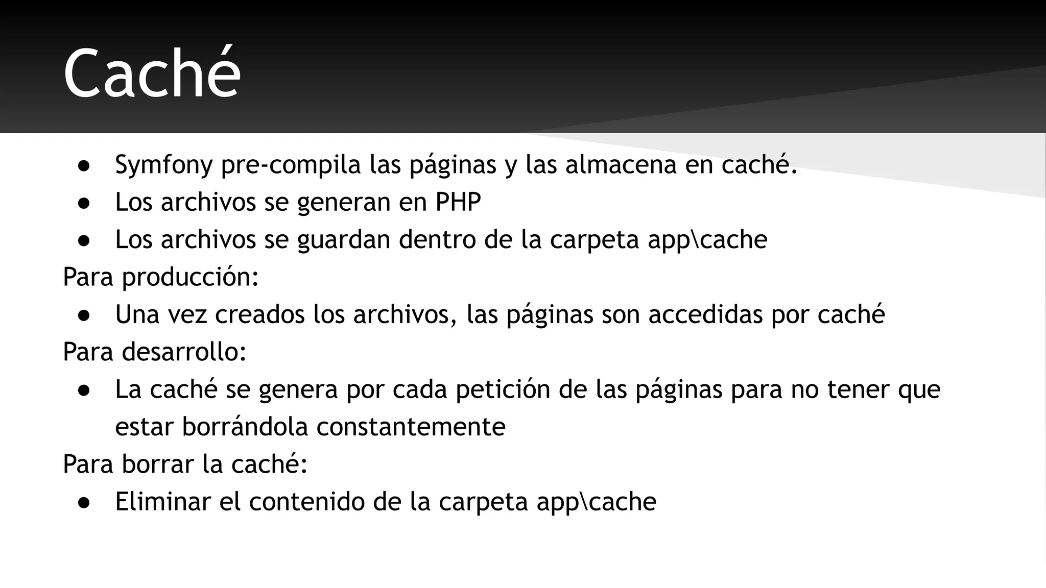 Caché 
● Symfony pre-compila las páginas y las almacena en caché. 
● Los archivos se generan en PHP 
● Los archivos se guardan dentro de la carpeta appcache 
Para producción: 
● Una vez creados los archivos, las páginas son accedidas por caché 
Para desarrollo: 
● La caché se genera por cada petición de las páginas para no tener que 
estar borrándola constantemente 
Para borrar la caché: 
● Eliminar el contenido de la carpeta appcache 
 
