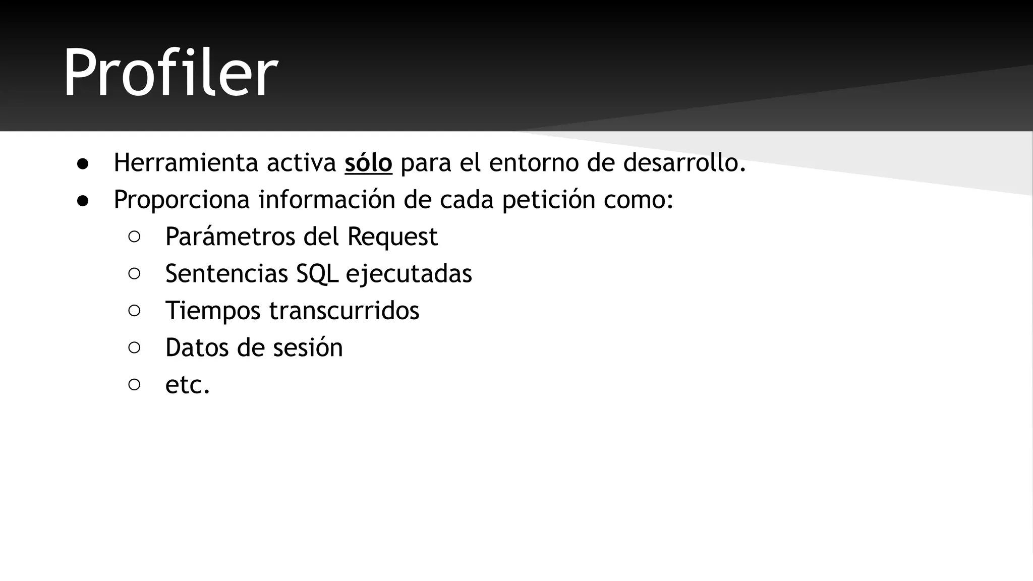 Profiler 
● Herramienta activa sólo para el entorno de desarrollo. 
● Proporciona información de cada petición como: 
o Parámetros del Request 
o Sentencias SQL ejecutadas 
o Tiempos transcurridos 
o Datos de sesión 
o etc. 
 