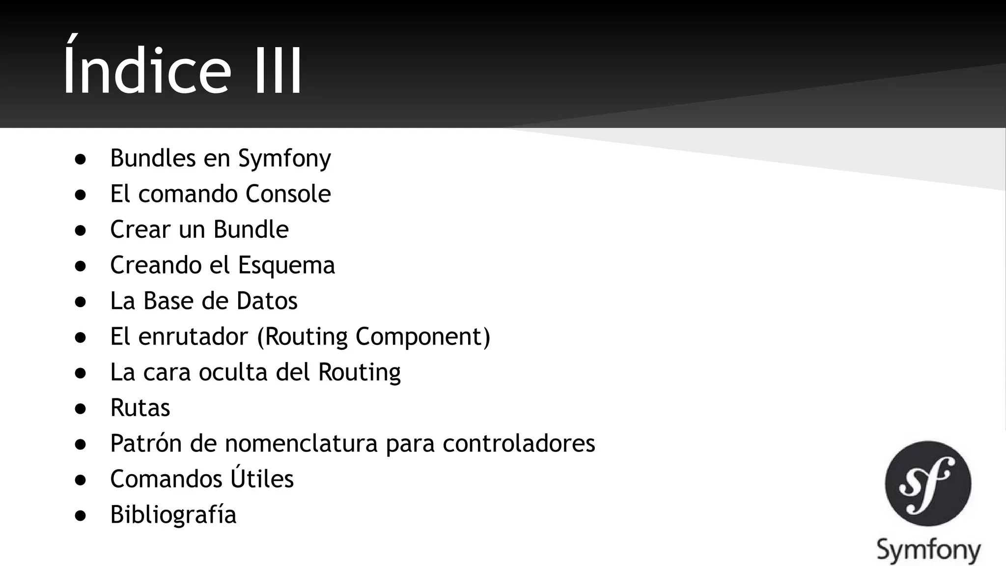 Índice III 
● Bundles en Symfony 
● El comando Console 
● Crear un Bundle 
● Creando el Esquema 
● La Base de Datos 
● El enrutador (Routing Component) 
● La cara oculta del Routing 
● Rutas 
● Patrón de nomenclatura para controladores 
● Comandos Útiles 
● Bibliografía 
 