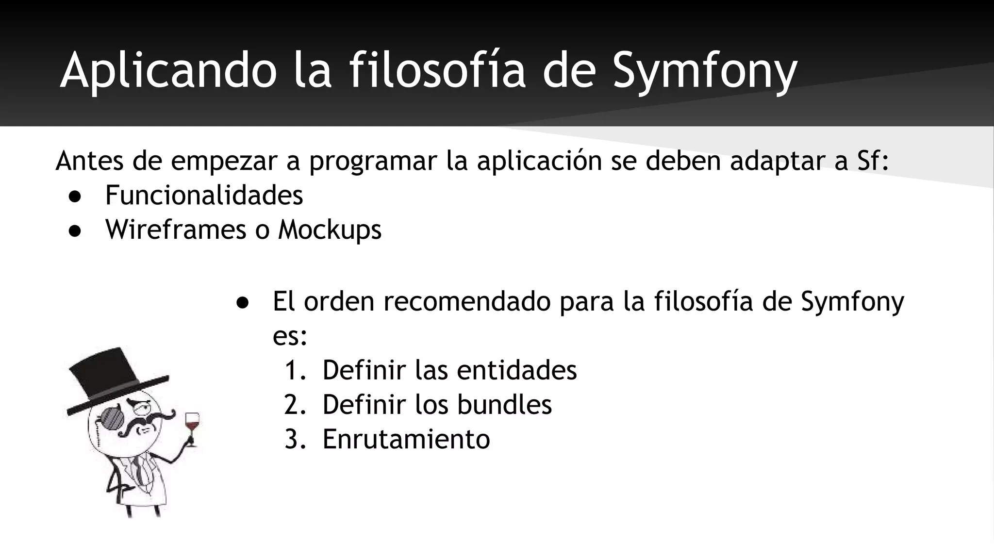 Aplicando la filosofía de Symfony 
Antes de empezar a programar la aplicación se deben adaptar a Sf: 
● Funcionalidades 
● Wireframes o Mockups 
● El orden recomendado para la filosofía de Symfony 
es: 
1. Definir las entidades 
2. Definir los bundles 
3. Enrutamiento 
 