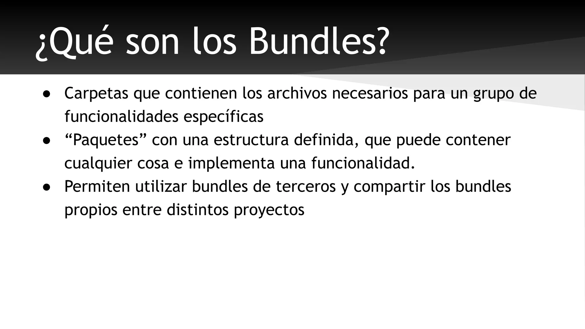 ¿Qué son los Bundles? 
● Carpetas que contienen los archivos necesarios para un grupo de 
funcionalidades específicas 
● “Paquetes” con una estructura definida, que puede contener 
cualquier cosa e implementa una funcionalidad. 
● Permiten utilizar bundles de terceros y compartir los bundles 
propios entre distintos proyectos 
 