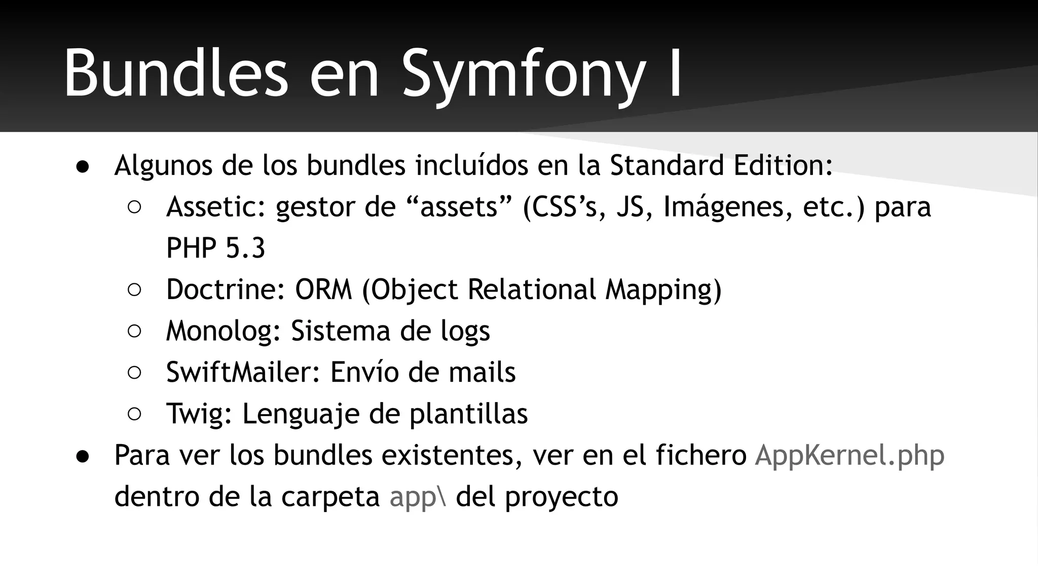 Bundles en Symfony I 
● Algunos de los bundles incluídos en la Standard Edition: 
o Assetic: gestor de “assets” (CSS’s, JS, Imágenes, etc.) para 
PHP 5.3 
o Doctrine: ORM (Object Relational Mapping) 
o Monolog: Sistema de logs 
o SwiftMailer: Envío de mails 
o Twig: Lenguaje de plantillas 
● Para ver los bundles existentes, ver en el fichero AppKernel.php 
dentro de la carpeta app del proyecto 
 