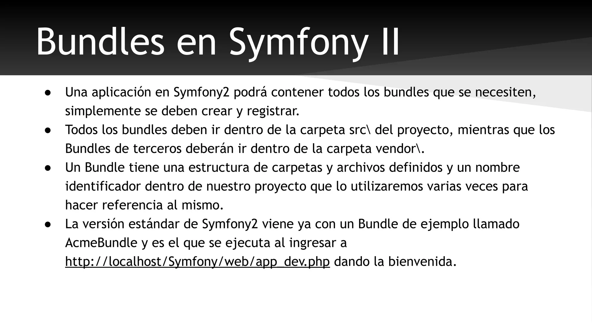 Bundles en Symfony II 
● Una aplicación en Symfony2 podrá contener todos los bundles que se necesiten, 
simplemente se deben crear y registrar. 
● Todos los bundles deben ir dentro de la carpeta src del proyecto, mientras que los 
Bundles de terceros deberán ir dentro de la carpeta vendor. 
● Un Bundle tiene una estructura de carpetas y archivos definidos y un nombre 
identificador dentro de nuestro proyecto que lo utilizaremos varias veces para 
hacer referencia al mismo. 
● La versión estándar de Symfony2 viene ya con un Bundle de ejemplo llamado 
AcmeBundle y es el que se ejecuta al ingresar a 
http://localhost/Symfony/web/app_dev.php dando la bienvenida. 
 