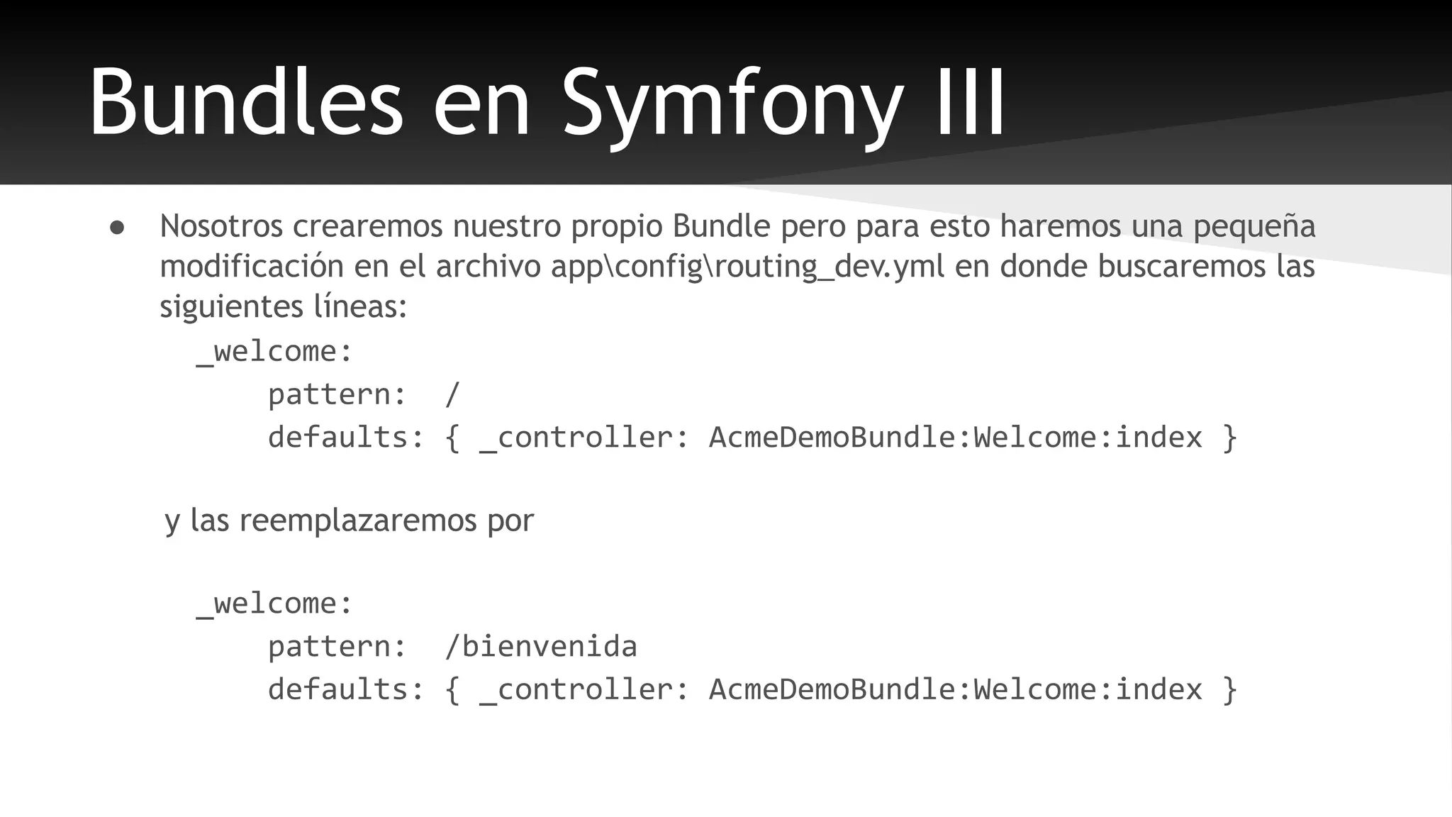 Bundles en Symfony III 
● Nosotros crearemos nuestro propio Bundle pero para esto haremos una pequeña 
modificación en el archivo appconfigrouting_dev.yml en donde buscaremos las 
siguientes líneas: 
_welcome: 
pattern: / 
defaults: { _controller: AcmeDemoBundle:Welcome:index } 
y las reemplazaremos por 
_welcome: 
pattern: /bienvenida 
defaults: { _controller: AcmeDemoBundle:Welcome:index } 
 