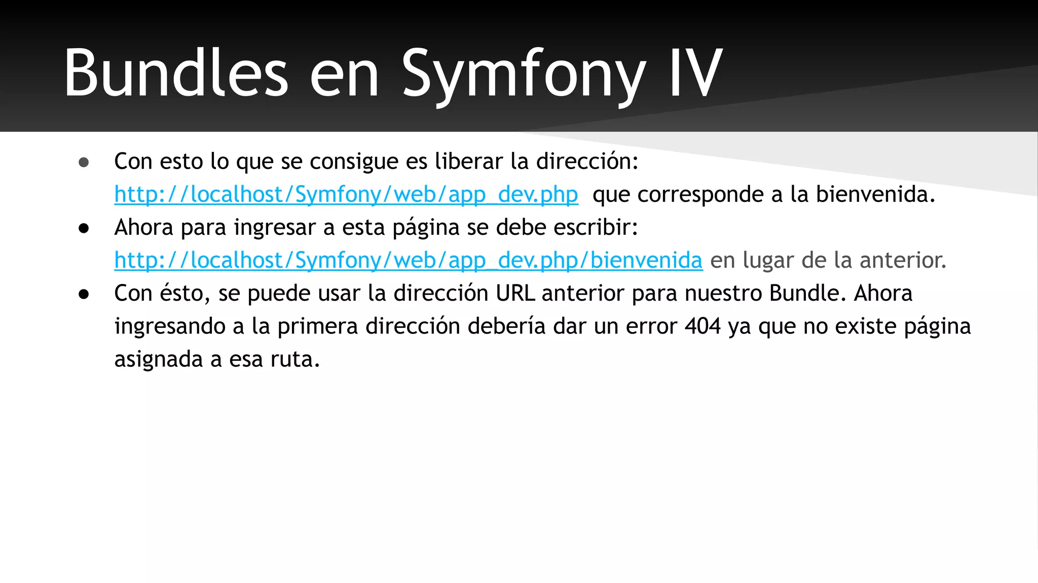 Bundles en Symfony IV 
● Con esto lo que se consigue es liberar la dirección: 
http://localhost/Symfony/web/app_dev.php que corresponde a la bienvenida. 
● Ahora para ingresar a esta página se debe escribir: 
http://localhost/Symfony/web/app_dev.php/bienvenida en lugar de la anterior. 
● Con ésto, se puede usar la dirección URL anterior para nuestro Bundle. Ahora 
ingresando a la primera dirección debería dar un error 404 ya que no existe página 
asignada a esa ruta. 
 
