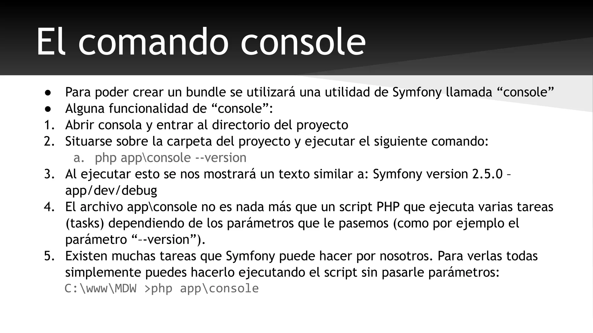 El comando console 
● Para poder crear un bundle se utilizará una utilidad de Symfony llamada “console” 
● Alguna funcionalidad de “console”: 
1. Abrir consola y entrar al directorio del proyecto 
2. Situarse sobre la carpeta del proyecto y ejecutar el siguiente comando: 
a. php appconsole --version 
3. Al ejecutar esto se nos mostrará un texto similar a: Symfony version 2.5.0 – 
app/dev/debug 
4. El archivo appconsole no es nada más que un script PHP que ejecuta varias tareas 
(tasks) dependiendo de los parámetros que le pasemos (como por ejemplo el 
parámetro “–-version”). 
5. Existen muchas tareas que Symfony puede hacer por nosotros. Para verlas todas 
simplemente puedes hacerlo ejecutando el script sin pasarle parámetros: 
C:wwwMDW >php appconsole 
 