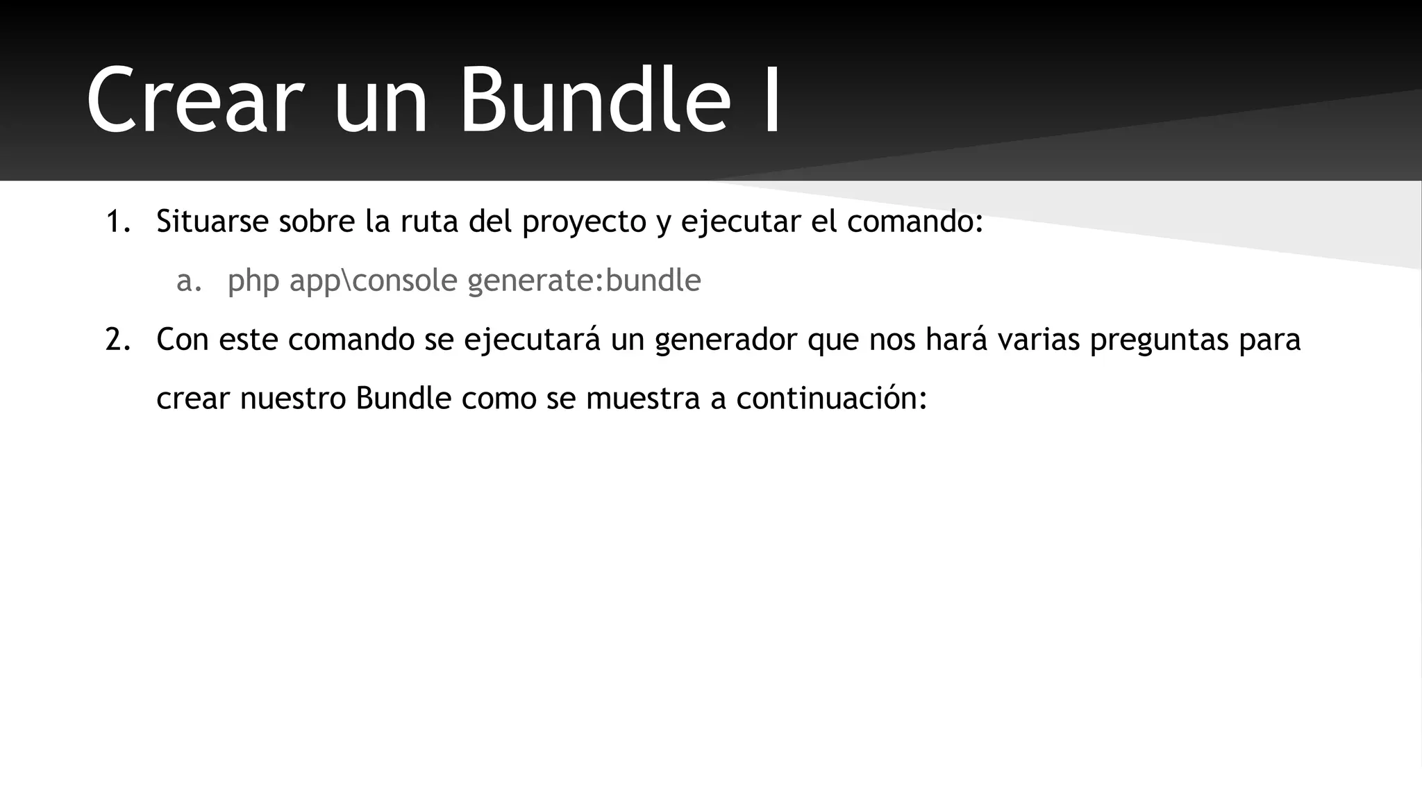 Crear un Bundle I 
1. Situarse sobre la ruta del proyecto y ejecutar el comando: 
a. php appconsole generate:bundle 
2. Con este comando se ejecutará un generador que nos hará varias preguntas para 
crear nuestro Bundle como se muestra a continuación: 
 