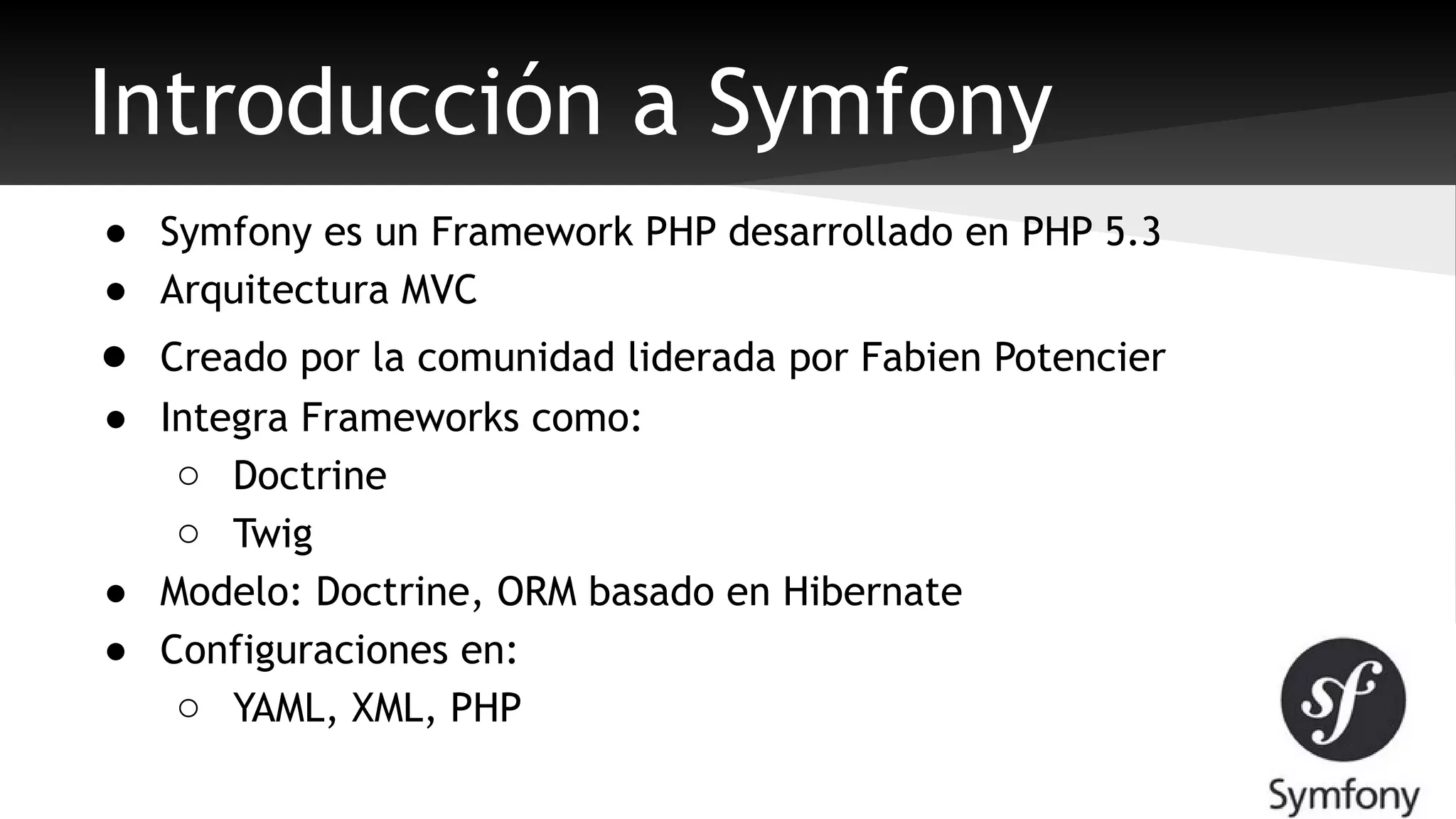 Introducción a Symfony 
● Symfony es un Framework PHP desarrollado en PHP 5.3 
● Arquitectura MVC 
● Creado por la comunidad liderada por Fabien Potencier 
● Integra Frameworks como: 
o Doctrine 
o Twig 
● Modelo: Doctrine, ORM basado en Hibernate 
● Configuraciones en: 
o YAML, XML, PHP 
 