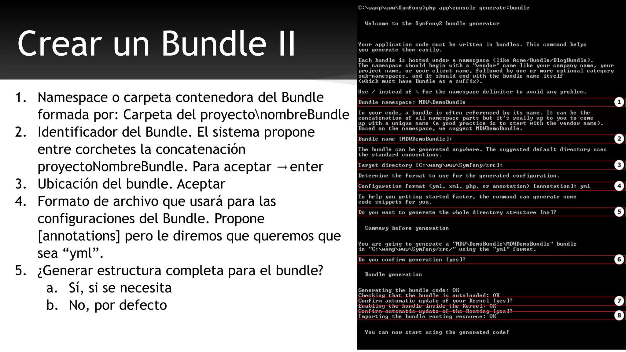 Crear un Bundle II 
1. Namespace o carpeta contenedora del Bundle 
formada por: Carpeta del proyectonombreBundle 
2. Identificador del Bundle. El sistema propone 
entre corchetes la concatenación 
proyectoNombreBundle. Para aceptar → enter 
3. Ubicación del bundle. Aceptar 
4. Formato de archivo que usará para las 
configuraciones del Bundle. Propone 
[annotations] pero le diremos que queremos que 
sea “yml”. 
5. ¿Generar estructura completa para el bundle? 
a. Sí, si se necesita 
b. No, por defecto 
 