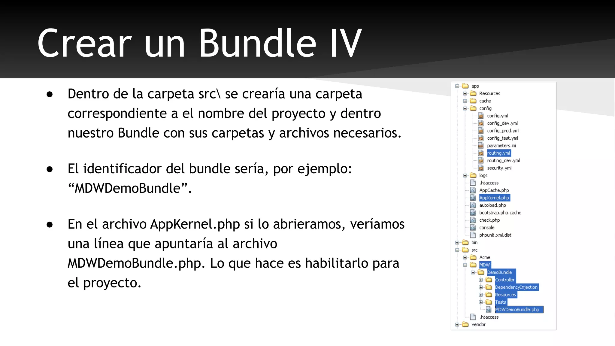 Crear un Bundle IV 
● Dentro de la carpeta src se crearía una carpeta 
correspondiente a el nombre del proyecto y dentro 
nuestro Bundle con sus carpetas y archivos necesarios. 
● El identificador del bundle sería, por ejemplo: 
“MDWDemoBundle”. 
● En el archivo AppKernel.php si lo abrieramos, veríamos 
una línea que apuntaría al archivo 
MDWDemoBundle.php. Lo que hace es habilitarlo para 
el proyecto. 
 