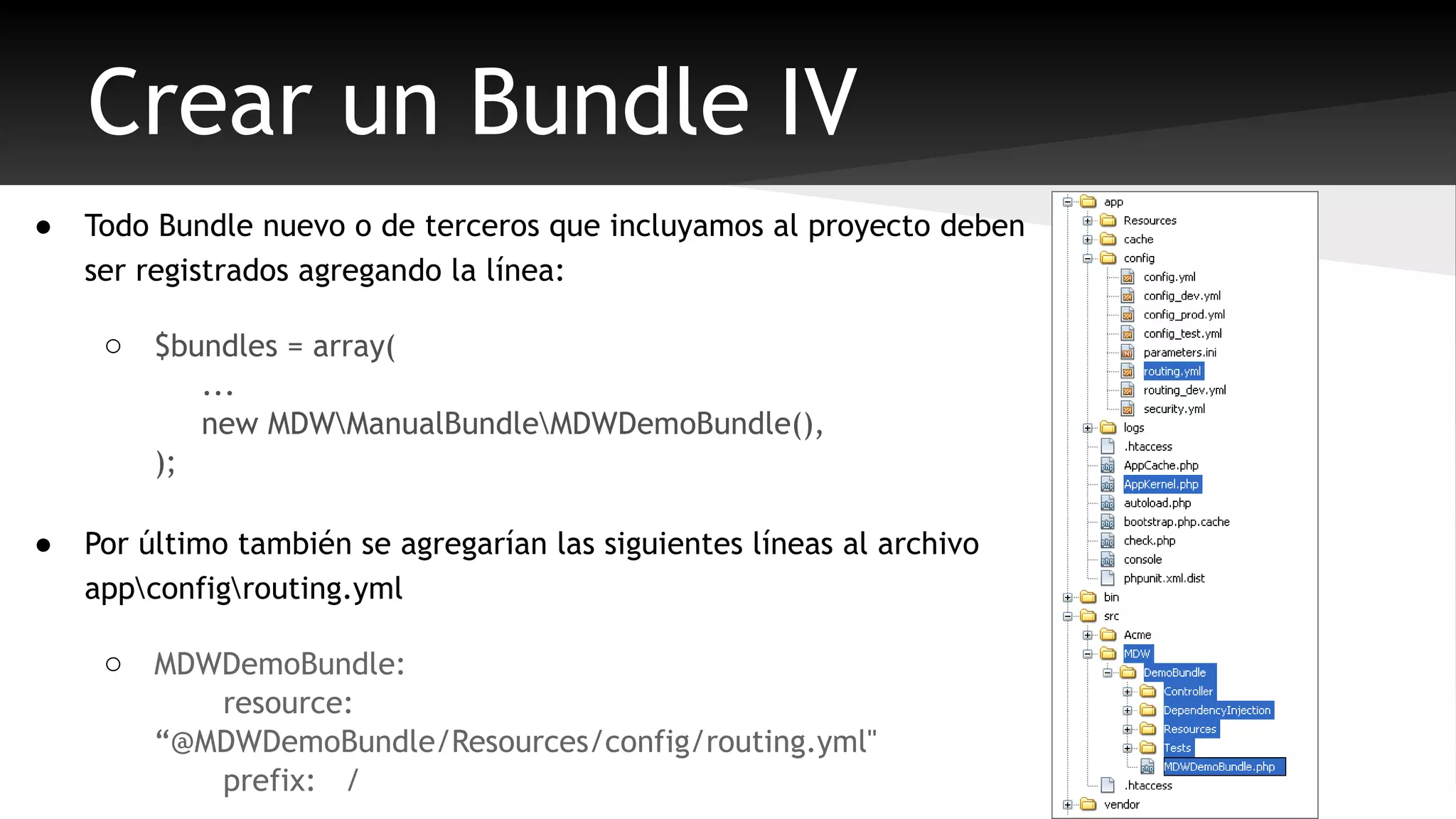 Crear un Bundle IV 
● Todo Bundle nuevo o de terceros que incluyamos al proyecto deben 
ser registrados agregando la línea: 
o $bundles = array( 
... 
new MDWManualBundleMDWDemoBundle(), 
); 
● Por último también se agregarían las siguientes líneas al archivo 
appconfigrouting.yml 
o MDWDemoBundle: 
resource: 
“@MDWDemoBundle/Resources/config/routing.yml" 
prefix: / 
 