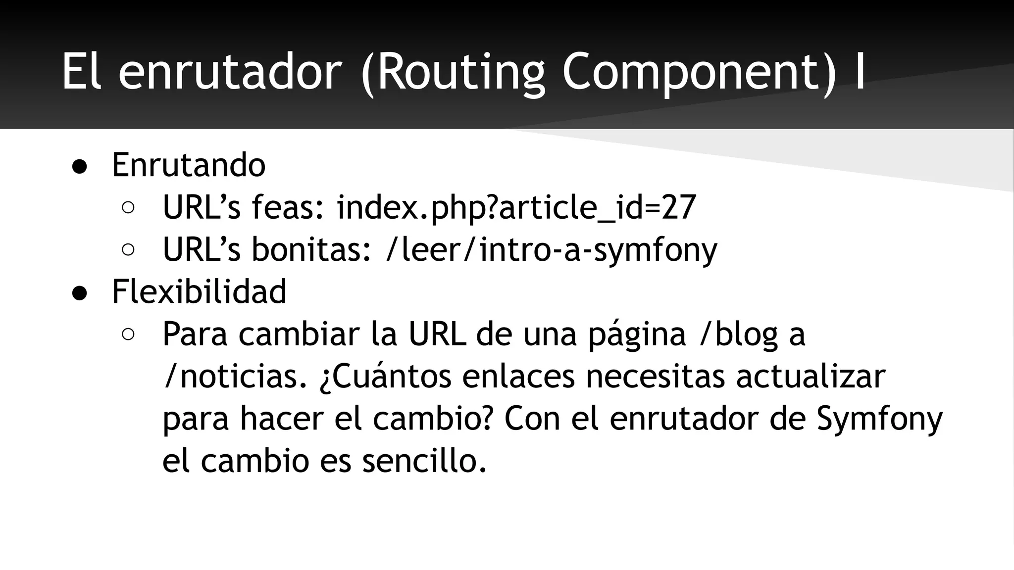 El enrutador (Routing Component) I 
● Enrutando 
o URL’s feas: index.php?article_id=27 
o URL’s bonitas: /leer/intro-a-symfony 
● Flexibilidad 
o Para cambiar la URL de una página /blog a 
/noticias. ¿Cuántos enlaces necesitas actualizar 
para hacer el cambio? Con el enrutador de Symfony 
el cambio es sencillo. 
 