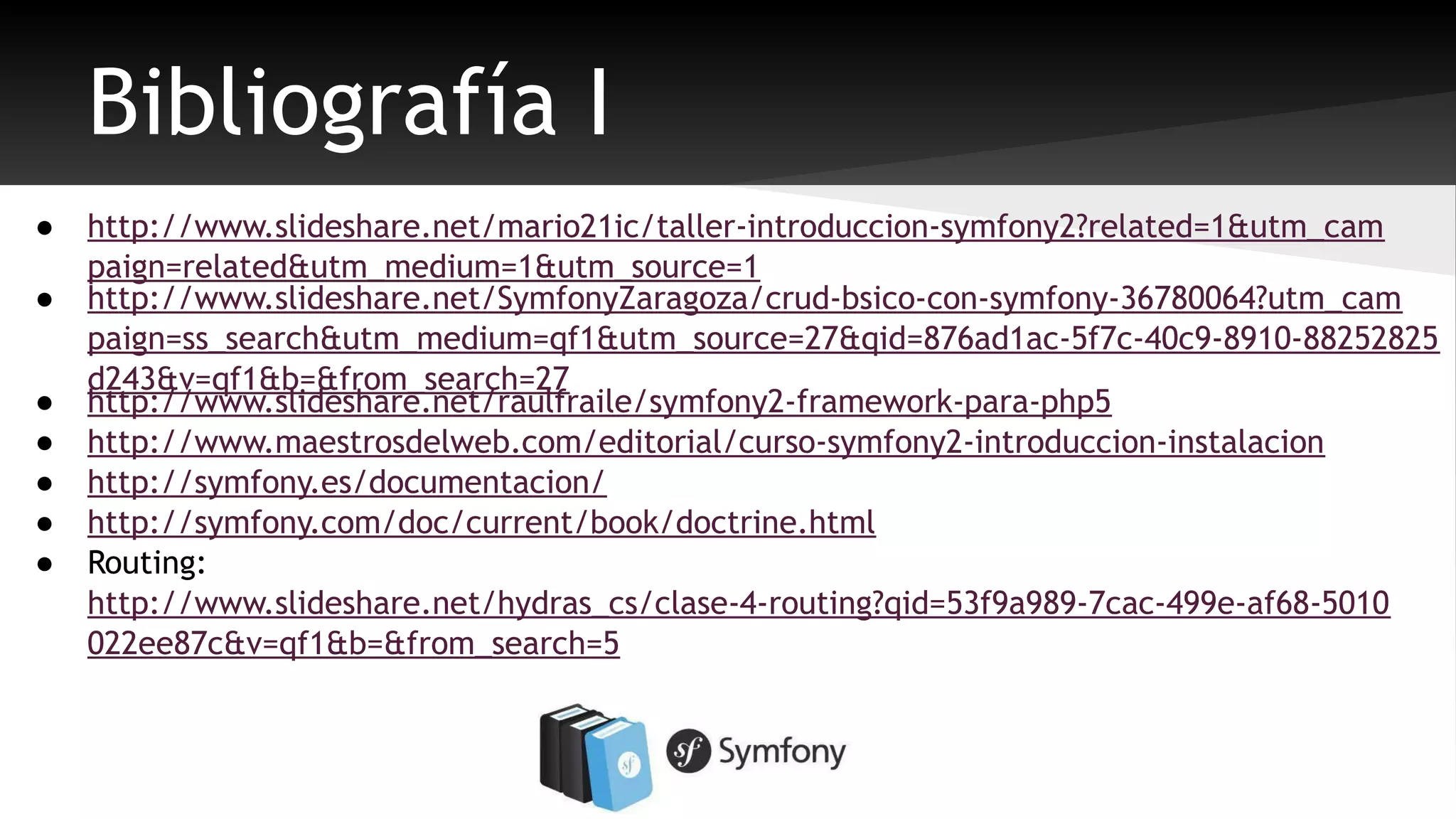 Bibliografía I 
● http://www.slideshare.net/mario21ic/taller-introduccion-symfony2?related=1&utm_cam 
paign=related&utm_medium=1&utm_source=1 
● http://www.slideshare.net/SymfonyZaragoza/crud-bsico-con-symfony-36780064?utm_cam 
paign=ss_search&utm_medium=qf1&utm_source=27&qid=876ad1ac-5f7c-40c9-8910-88252825 
d243&v=qf1&b=&from_search=27 
● http://www.slideshare.net/raulfraile/symfony2-framework-para-php5 
● http://www.maestrosdelweb.com/editorial/curso-symfony2-introduccion-instalacion 
● http://symfony.es/documentacion/ 
● http://symfony.com/doc/current/book/doctrine.html 
● Routing: 
http://www.slideshare.net/hydras_cs/clase-4-routing?qid=53f9a989-7cac-499e-af68-5010 
022ee87c&v=qf1&b=&from_search=5 
 