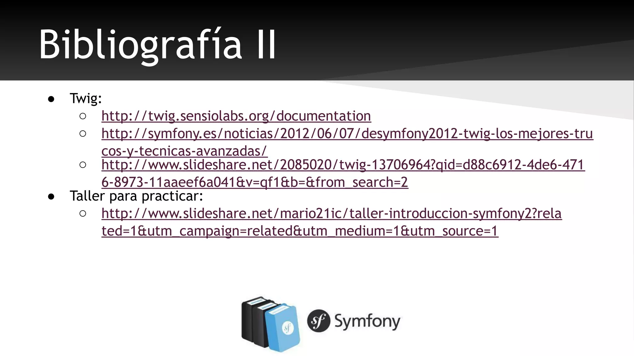 Bibliografía II 
● Twig: 
o http://twig.sensiolabs.org/documentation 
o http://symfony.es/noticias/2012/06/07/desymfony2012-twig-los-mejores-tru 
cos-y-tecnicas-avanzadas/ 
o http://www.slideshare.net/2085020/twig-13706964?qid=d88c6912-4de6-471 
6-8973-11aaeef6a041&v=qf1&b=&from_search=2 
● Taller para practicar: 
o http://www.slideshare.net/mario21ic/taller-introduccion-symfony2?rela 
ted=1&utm_campaign=related&utm_medium=1&utm_source=1 
 