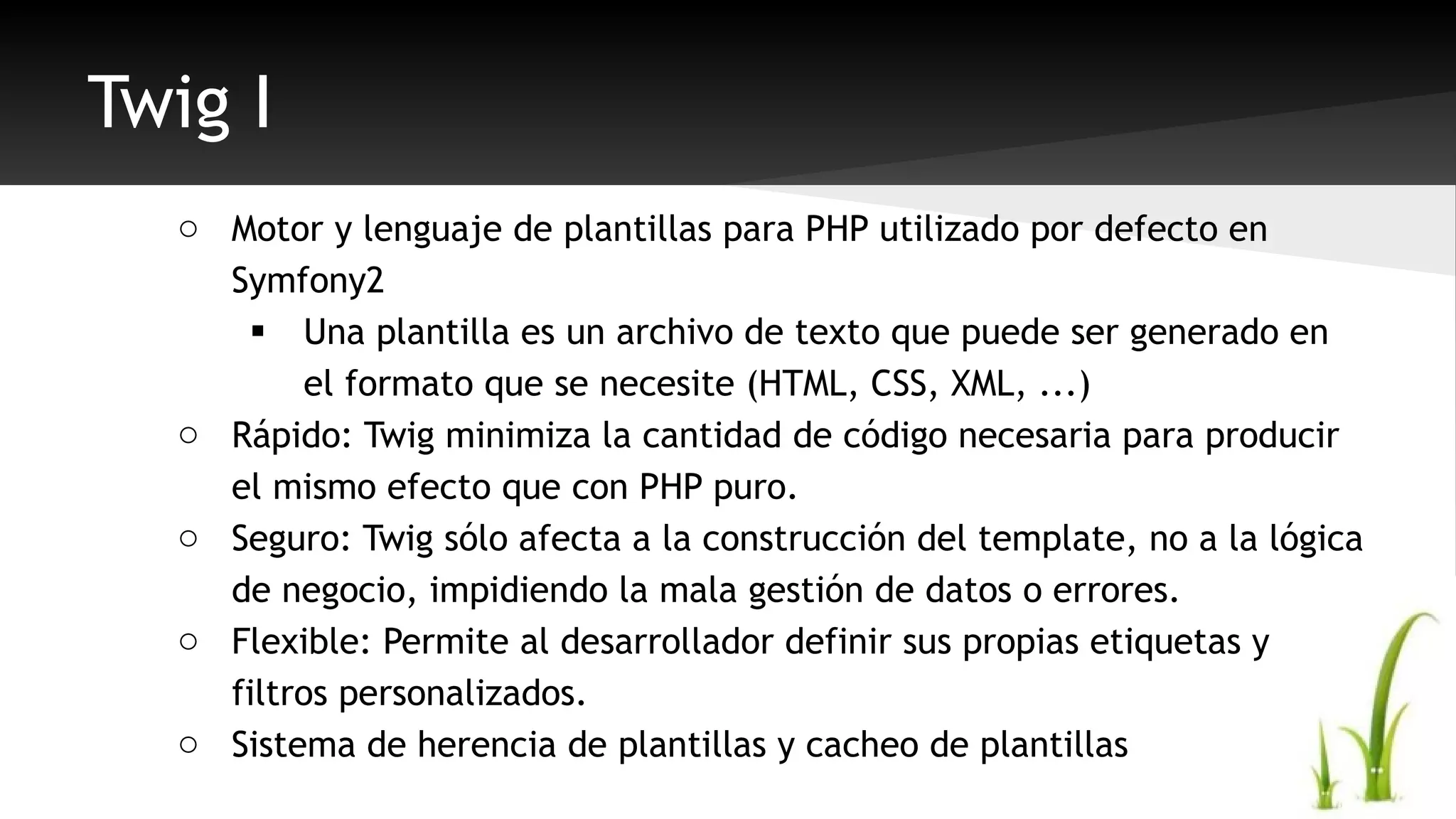 Twig I 
o Motor y lenguaje de plantillas para PHP utilizado por defecto en 
Symfony2 
 Una plantilla es un archivo de texto que puede ser generado en 
el formato que se necesite (HTML, CSS, XML, ...) 
o Rápido: Twig minimiza la cantidad de código necesaria para producir 
el mismo efecto que con PHP puro. 
o Seguro: Twig sólo afecta a la construcción del template, no a la lógica 
de negocio, impidiendo la mala gestión de datos o errores. 
o Flexible: Permite al desarrollador definir sus propias etiquetas y 
filtros personalizados. 
o Sistema de herencia de plantillas y cacheo de plantillas 
 