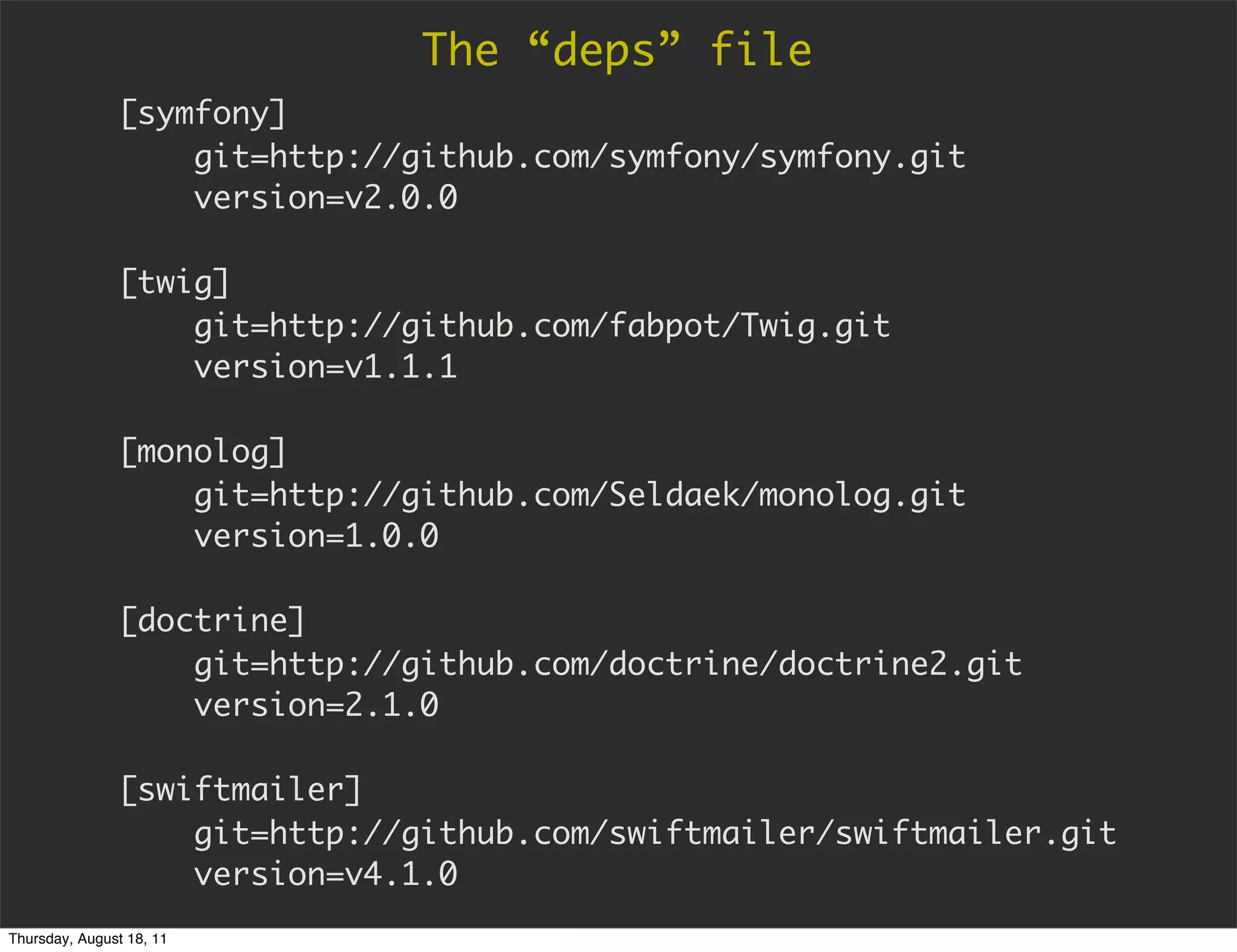 The “deps” file
               [symfony]
                   git=http://github.com/symfony/symfony.git
                   version=v2.0.0

               [twig]
                   git=http://github.com/fabpot/Twig.git
                   version=v1.1.1

               [monolog]
                   git=http://github.com/Seldaek/monolog.git
                   version=1.0.0

               [doctrine]
                   git=http://github.com/doctrine/doctrine2.git
                   version=2.1.0

               [swiftmailer]
                   git=http://github.com/swiftmailer/swiftmailer.git
                   version=v4.1.0
Thursday, August 18, 11
 