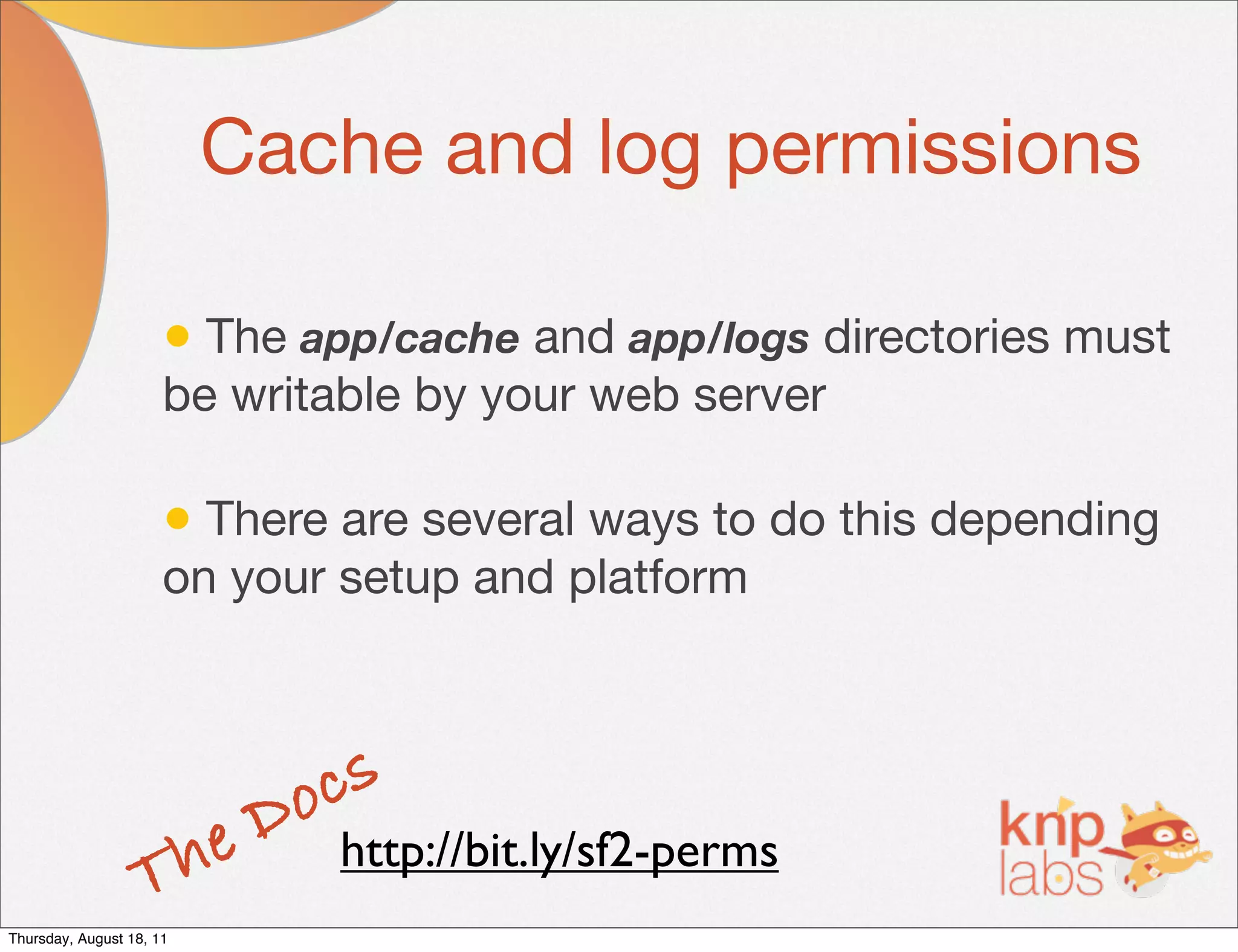 Cache and log permissions

                      • The app/cache and app/logs directories must
                      be writable by your web server

                      • There are several ways to do this depending
                      on your setup and platform




                           D o cs
                   T he       http://bit.ly/sf2-perms
Thursday, August 18, 11
 