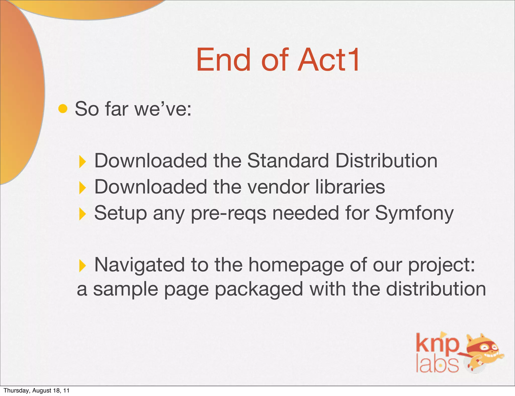 End of Act1
                  • So far we’ve:

                          ‣ Downloaded the Standard Distribution
                          ‣ Downloaded the vendor libraries
                          ‣ Setup any pre-reqs needed for Symfony

                          ‣ Navigated to the homepage of our project:
                          a sample page packaged with the distribution



Thursday, August 18, 11
 