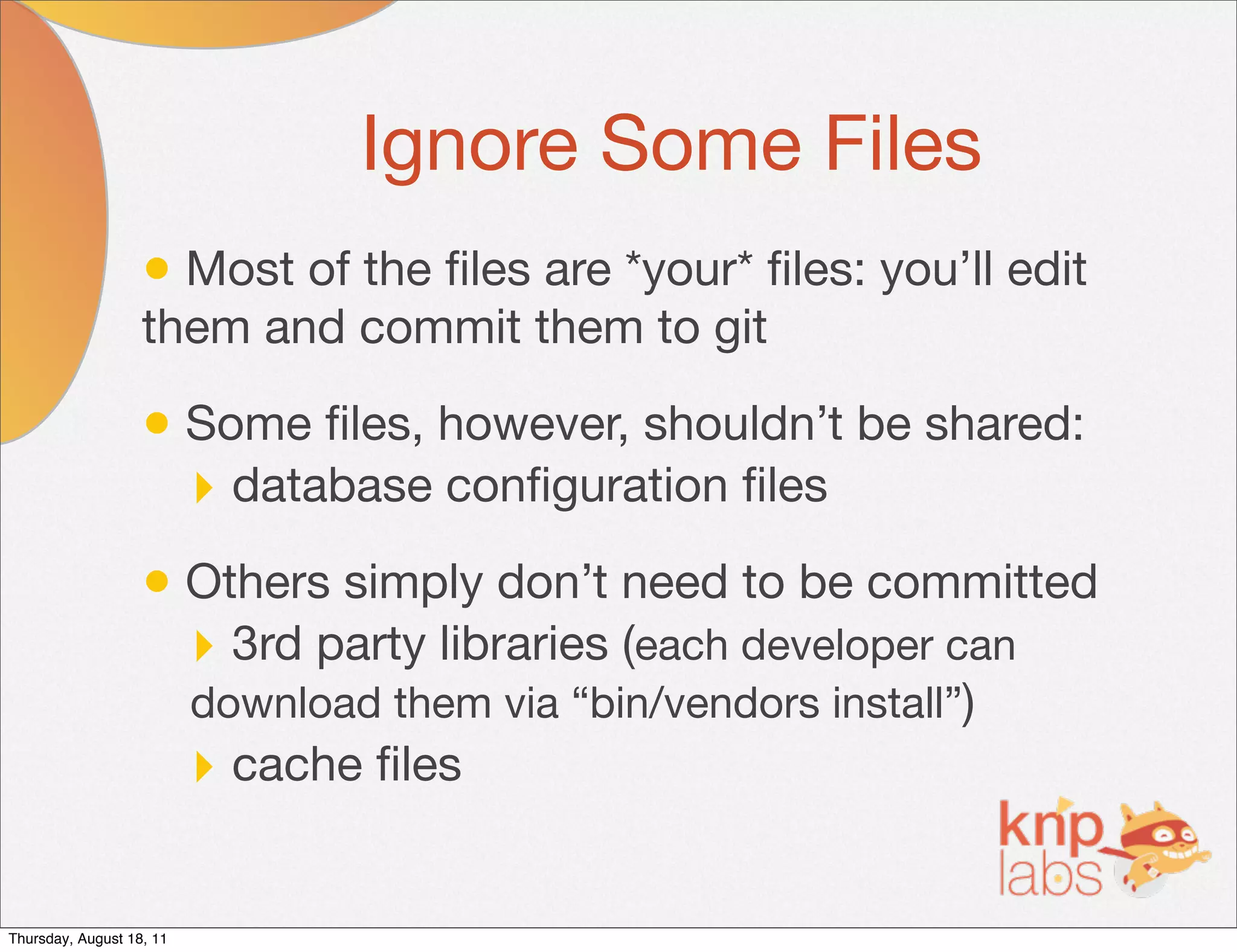 Ignore Some Files
                   • Most of the ﬁles are *your* ﬁles: you’ll edit
                   them and commit them to git

                   • Some ﬁles, however, shouldn’t be shared:
                     ‣ database conﬁguration ﬁles
                   • Others simply don’t need to be committed
                     ‣ 3rd party libraries (each developer can
                          download them via “bin/vendors install”)
                          ‣ cache ﬁles

Thursday, August 18, 11
 