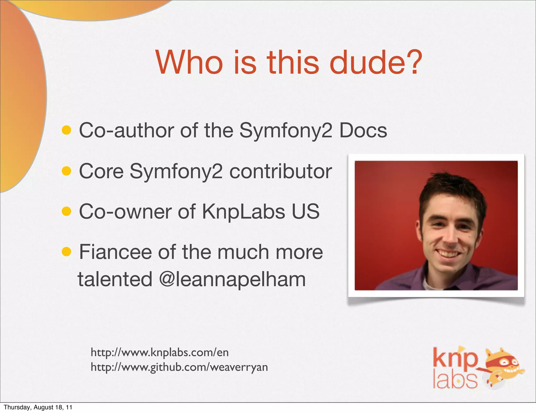 Who is this dude?
                  • Co-author of the Symfony2 Docs
                  • Core Symfony2 contributor
                  • Co-owner of KnpLabs US
                  • Fiancee of the much more
                          talented @leannapelham


                           http://www.knplabs.com/en
                           http://www.github.com/weaverryan


Thursday, August 18, 11
 