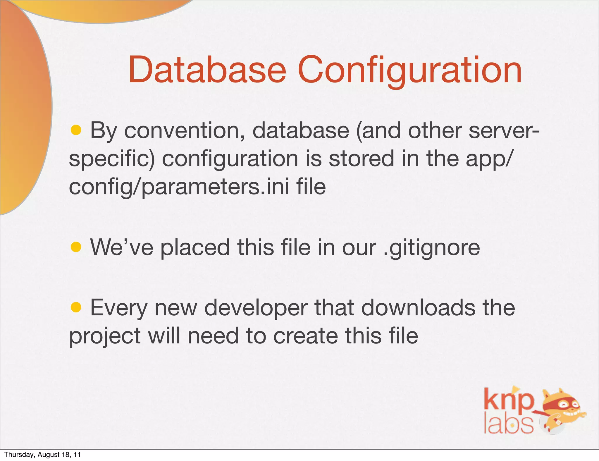Database Conﬁguration
                   • By convention, database (and other server-
                   speciﬁc) conﬁguration is stored in the app/
                   conﬁg/parameters.ini ﬁle

                   • We’ve placed this ﬁle in our .gitignore

                   • Every new developer that downloads the
                   project will need to create this ﬁle



Thursday, August 18, 11
 