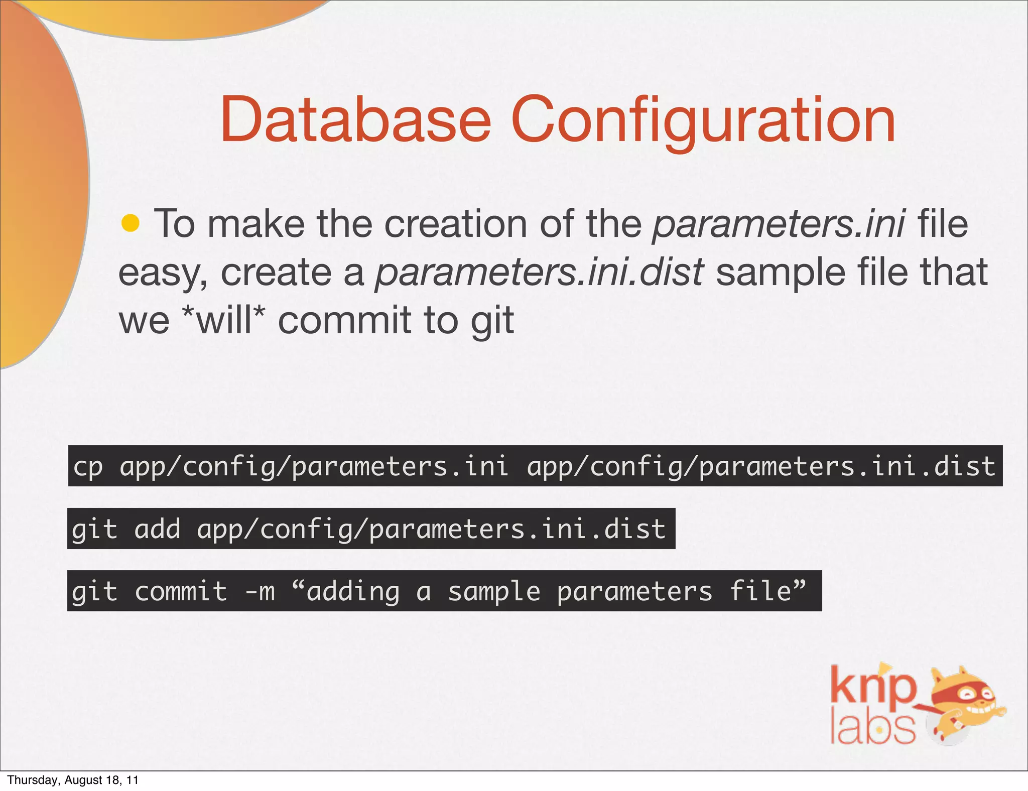 Database Conﬁguration
                   • To make the creation of the parameters.ini ﬁle
                   easy, create a parameters.ini.dist sample ﬁle that
                   we *will* commit to git


           cp app/config/parameters.ini app/config/parameters.ini.dist

           git add app/config/parameters.ini.dist

           git commit -m “adding a sample parameters file”




Thursday, August 18, 11
 