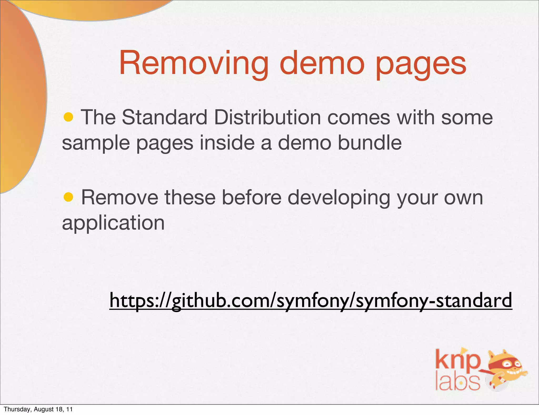 Removing demo pages
                   • The Standard Distribution comes with some
                   sample pages inside a demo bundle

                   • Remove these before developing your own
                   application


                          https://github.com/symfony/symfony-standard



Thursday, August 18, 11
 