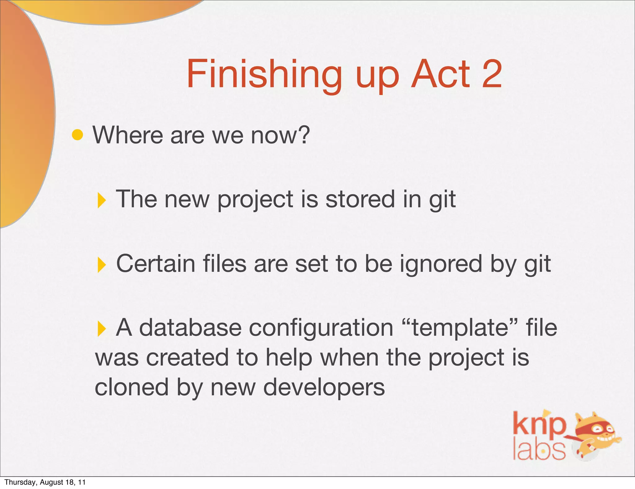 Finishing up Act 2
                  • Where are we now?

                          ‣ The new project is stored in git

                          ‣ Certain ﬁles are set to be ignored by git

                          ‣ A database conﬁguration “template” ﬁle
                          was created to help when the project is
                          cloned by new developers


Thursday, August 18, 11
 