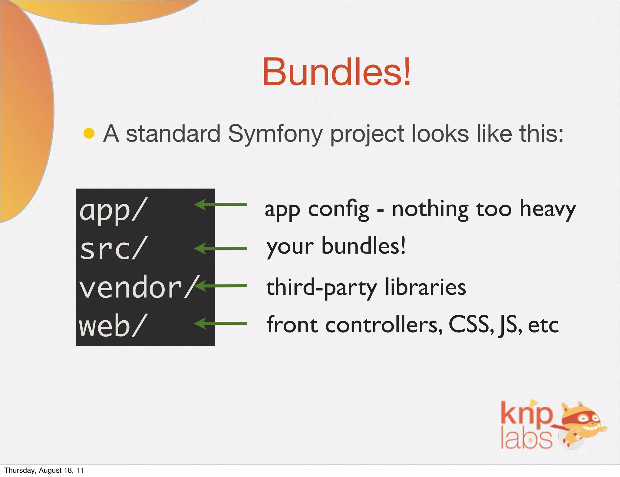 Bundles!
                      • A standard Symfony project looks like this:

                     app/              app conﬁg - nothing too heavy
                     src/              your bundles!
                     vendor/           third-party libraries
                     web/              front controllers, CSS, JS, etc




Thursday, August 18, 11
 