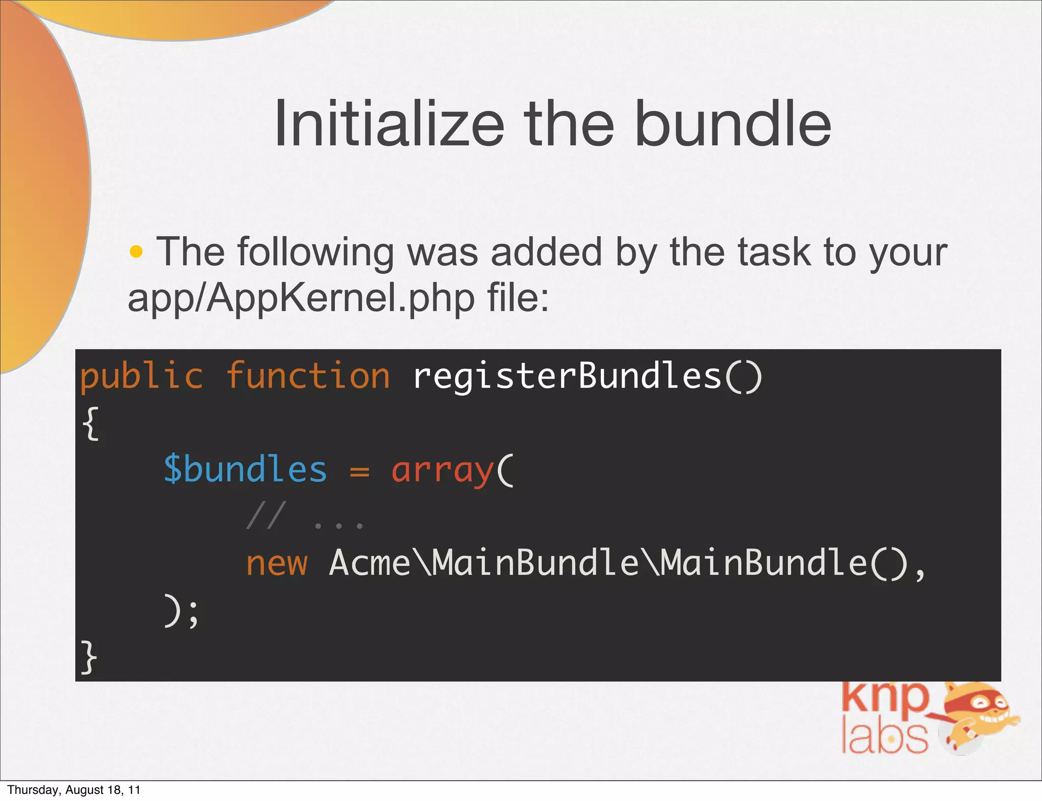 Initialize the bundle
                    • The following was added by the task to your
                    app/AppKernel.php file:
            public function registerBundles()
            {
                $bundles = array(
                    // ...
                    new AcmeMainBundleMainBundle(),
                );
            }


Thursday, August 18, 11
 