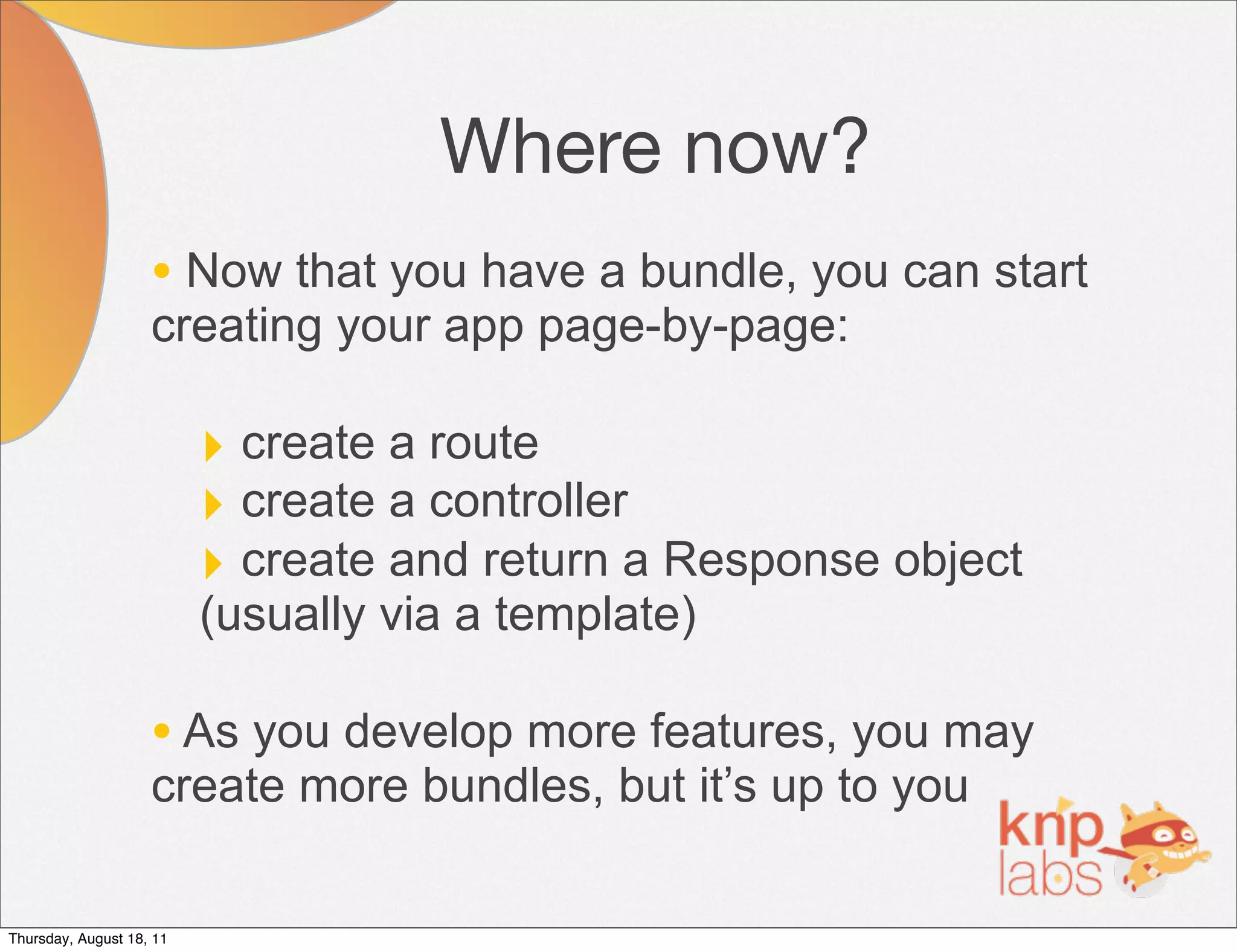 Where now?
                    • Now that you have a bundle, you can start
                    creating your app page-by-page:

                          ‣ create a route
                          ‣ create a controller
                          ‣ create and return a Response object
                          (usually via a template)

                    • As you develop more features, you may
                    create more bundles, but it’s up to you

Thursday, August 18, 11
 