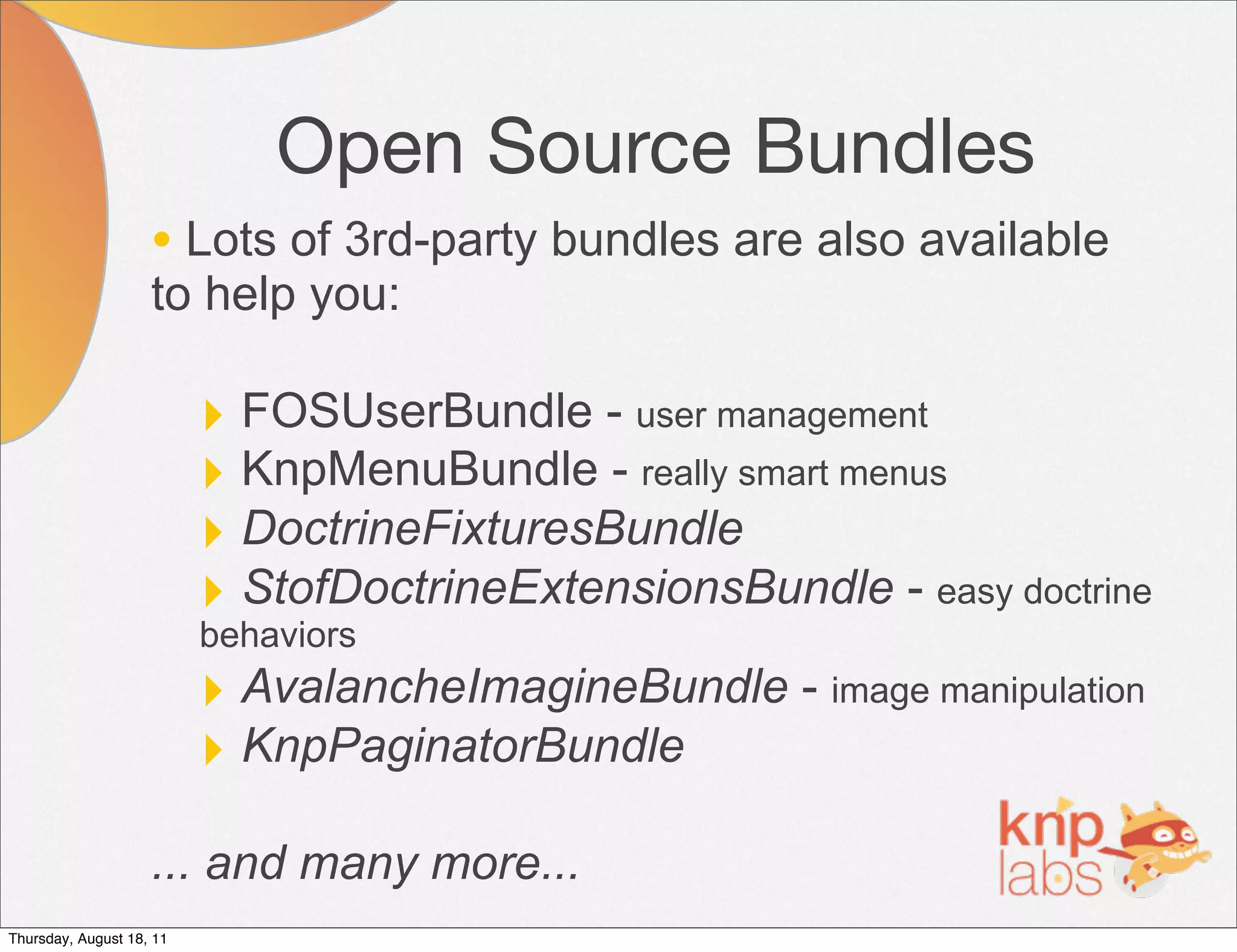 Open Source Bundles
                    • Lots of 3rd-party bundles are also available
                    to help you:

                          ‣ FOSUserBundle - user management
                          ‣ KnpMenuBundle - really smart menus
                          ‣ DoctrineFixturesBundle
                          ‣ StofDoctrineExtensionsBundle - easy doctrine
                          behaviors
                          ‣ AvalancheImagineBundle - image manipulation
                          ‣ KnpPaginatorBundle
                    ... and many more...
Thursday, August 18, 11
 