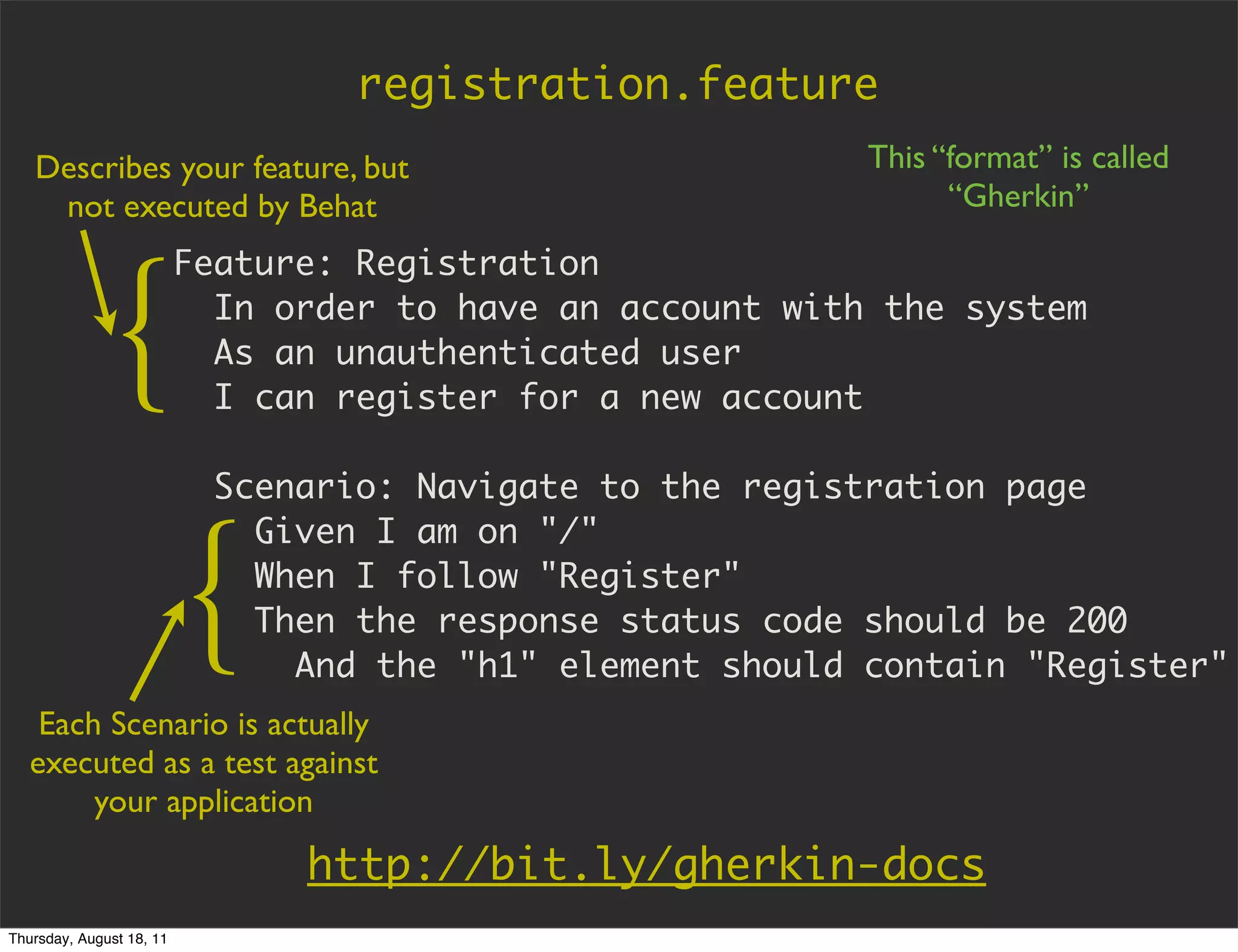 registration.feature
   Describes your feature, but                              This “format” is called
    not executed by Behat                                         “Gherkin”

                          Feature: Registration


             {              In order to have an account with the system
                            As an unauthenticated user
                            I can register for a new account

                            Scenario: Navigate to the registration page



                          {
                              Given I am on "/"
                              When I follow "Register"
                              Then the response status code should be 200
                                And the "h1" element should contain "Register"
    Each Scenario is actually
   executed as a test against
        your application

                                http://bit.ly/gherkin-docs
Thursday, August 18, 11
 