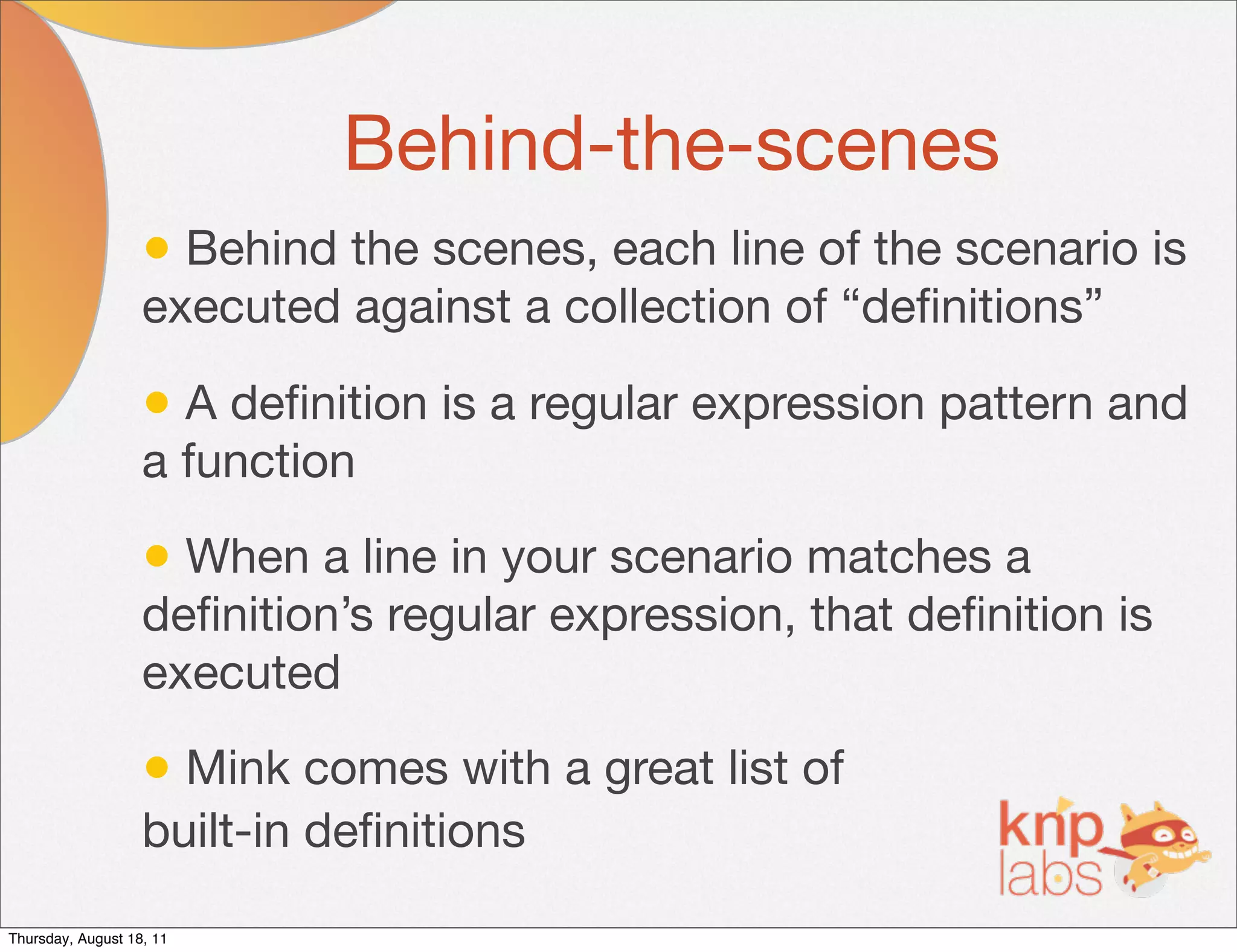 Behind-the-scenes
                   • Behind the scenes, each line of the scenario is
                   executed against a collection of “deﬁnitions”

                   • A deﬁnition is a regular expression pattern and
                   a function

                   • When a line in your scenario matches a
                   deﬁnition’s regular expression, that deﬁnition is
                   executed

                   • Mink comes with a great list of
                   built-in deﬁnitions

Thursday, August 18, 11
 