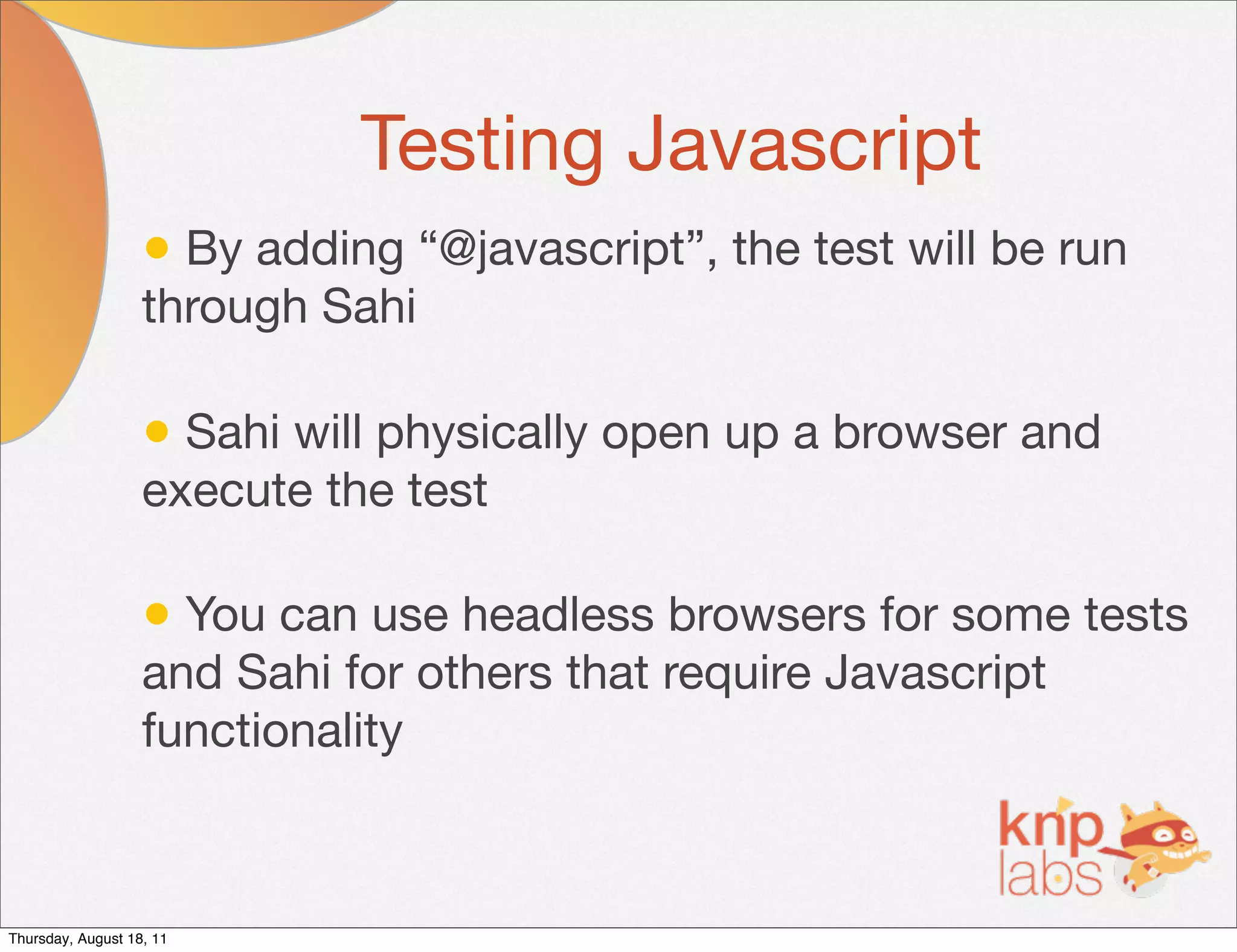 Testing Javascript
                   • By adding “@javascript”, the test will be run
                   through Sahi

                   • Sahi will physically open up a browser and
                   execute the test

                   • You can use headless browsers for some tests
                   and Sahi for others that require Javascript
                   functionality



Thursday, August 18, 11
 