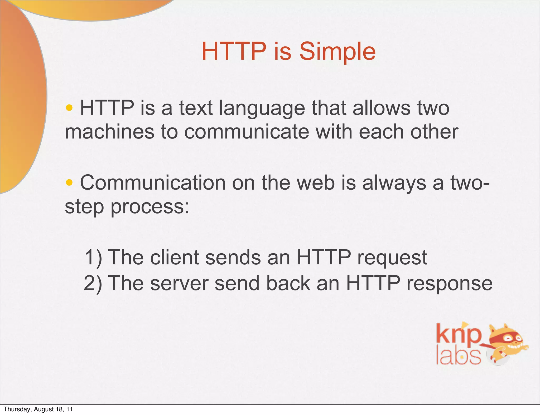 HTTP is Simple

                    • HTTP is a text language that allows two
                    machines to communicate with each other

                    • Communication on the web is always a two-
                    step process:

                          1) The client sends an HTTP request
                          2) The server send back an HTTP response




Thursday, August 18, 11
 