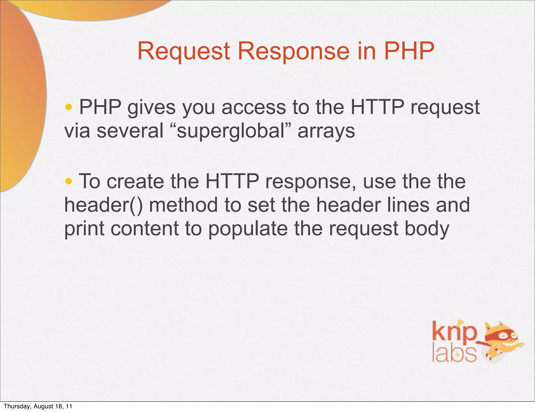 Request Response in PHP

                    • PHP gives you access to the HTTP request
                    via several “superglobal” arrays

                    • To create the HTTP response, use the the
                    header() method to set the header lines and
                    print content to populate the request body




Thursday, August 18, 11
 