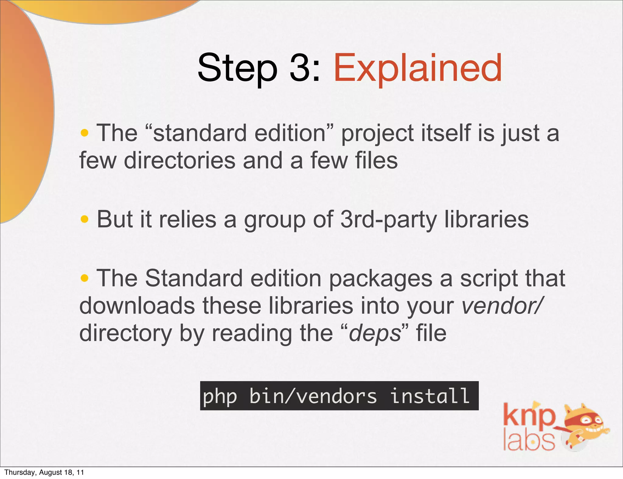 Step 3: Explained
                     • The “standard edition” project itself is just a
                     few directories and a few files

                     • But it relies a group of 3rd-party libraries
                     • The Standard edition packages a script that
                     downloads these libraries into your vendor/
                     directory by reading the “deps” file

                                 php bin/vendors install


Thursday, August 18, 11
 
