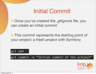Initial Commit
                   • Once you’ve created the .gitignore ﬁle, you
                   can create an initial commit

                   • This commit represents the starting point of
                   your project: a fresh project with Symfony


                   git add .

                   git commit -m “Initial commit of the project”




Thursday, August 18, 11
 
