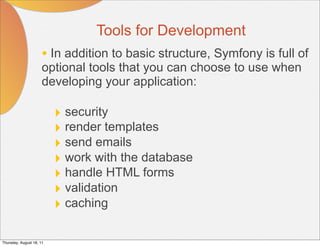 Tools for Development
                      • In addition to basic structure, Symfony is full of
                      optional tools that you can choose to use when
                      developing your application:

                          ‣ security
                          ‣ render templates
                          ‣ send emails
                          ‣ work with the database
                          ‣ handle HTML forms
                          ‣ validation
                          ‣ caching

Thursday, August 18, 11
 