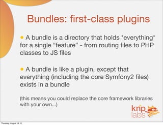 Bundles: ﬁrst-class plugins
                    • A bundle is a directory that holds *everything*
                    for a single “feature” - from routing ﬁles to PHP
                    classes to JS ﬁles

                    • A bundle is like a plugin, except that
                    everything (including the core Symfony2 ﬁles)
                    exists in a bundle

                    (this means you could replace the core framework libraries
                    with your own...)


Thursday, August 18, 11
 