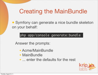 Creating the MainBundle
                    • Symfony can generate a nice bundle skeleton
                    on your behalf:

                            php app/console generate:bundle

                          Answer the prompts:
                            • Acme/MainBundle
                            • MainBundle
                            • ... enter the defaults for the rest

Thursday, August 18, 11
 