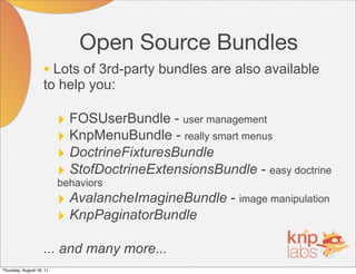 Open Source Bundles
                    • Lots of 3rd-party bundles are also available
                    to help you:

                          ‣ FOSUserBundle - user management
                          ‣ KnpMenuBundle - really smart menus
                          ‣ DoctrineFixturesBundle
                          ‣ StofDoctrineExtensionsBundle - easy doctrine
                          behaviors
                          ‣ AvalancheImagineBundle - image manipulation
                          ‣ KnpPaginatorBundle
                    ... and many more...
Thursday, August 18, 11
 