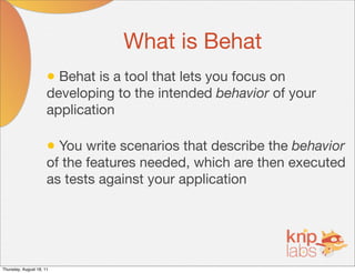What is Behat
                      • Behat is a tool that lets you focus on
                      developing to the intended behavior of your
                      application

                      • You write scenarios that describe the behavior
                      of the features needed, which are then executed
                      as tests against your application




Thursday, August 18, 11
 