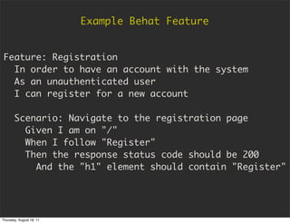 Example Behat Feature


Feature: Registration
  In order to have an account with the system
  As an unauthenticated user
  I can register for a new account

       Scenario: Navigate to the registration page
         Given I am on "/"
         When I follow "Register"
         Then the response status code should be 200
           And the "h1" element should contain "Register"




Thursday, August 18, 11
 