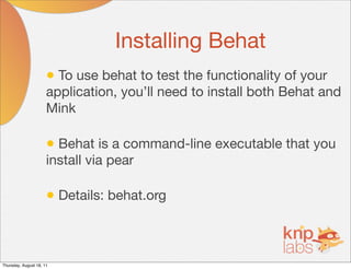 Installing Behat
                      • To use behat to test the functionality of your
                      application, you’ll need to install both Behat and
                      Mink

                      • Behat is a command-line executable that you
                      install via pear

                      • Details: behat.org


Thursday, August 18, 11
 