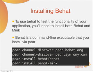Installing Behat
                     • To use behat to test the functionality of your
                     application, you’ll need to install both Behat and
                     Mink

                     • Behat is a command-line executable that you
                     install via pear

                      pear   channel-discover pear.behat.org
                      pear   channel-discover pear.symfony.com
                      pear   install behat/behat
                      pear   install behat/mink

Thursday, August 18, 11
 